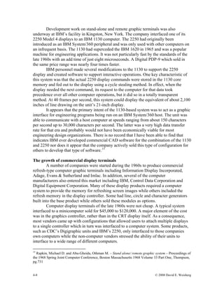 4-8 © 2008 David E. Weisberg
Development work on stand-alone and remote graphic terminals was also
underway at IBM’s facility in Kingston, New York. The company interfaced one of its
2250 Model 4 displays to an IBM 1130 computer. The 2250 had originally been
introduced as an IBM System/360 peripheral and was only used with other computers on
an infrequent basis. The 1130 had superceded the IBM 1620 in 1965 and was a popular
machine for engineering applications. It was not particularly fast by the standards of the
late 1960s with an add time of just eight microseconds. A Digital PDP-9 which sold in
the same price range was nearly four times faster.
IBM personnel made several modifications to the 1130 to support the 2250
display and created software to support interactive operations. One key characteristic of
this system was that the actual 2250 display commands were stored in the 1130 core
memory and fed out to the display using a cycle stealing method. In effect, when the
display needed the next command, its request to the computer for that data took
precedence over all other computer operations, but it did so in a totally transparent
method. At 40 frames per second, this system could display the equivalent of about 2,100
inches of line drawing on the unit’s 21-inch display.
It appears that the primary intent of the 1130-based system was to act as a graphic
interface for engineering programs being run on an IBM System/360 host. The unit was
able to communicate with a host computer at speeds ranging from about 150 characters
per second up to 30,000 characters per second. The latter was a very high data transfer
rate for that era and probably would not have been economically viable for most
engineering design organizations. There is no record that I have been able to find that
indicates IBM ever developed commercial CAD software for the combination of the 1130
and 2250 nor does it appear that the company actively sold this type of configuration for
others to develop that type of software.15
The growth of commercial display terminals
A number of companies were started during the 1960s to produce commercial
refresh-type computer graphic terminals including Information Display Incorporated,
Adage, Evans & Sutherland and Imlac. In addition, several of the computer
manufacturers also entered this market including IBM, Control Data Corporation and
Digital Equipment Corporation. Many of these display products required a computer
system to provide the memory for refreshing screen images while others included the
refresh memory in the display controller. Some had line, circle and character generators
built into the base product while others sold these modules as options.
Computer display terminals of the late 1960s were not cheap. A typical system
interfaced to a minicomputer sold for $45,000 to $120,000. A major element of the cost
was in the graphics controller, rather than in the CRT display itself. As a consequence,
most vendors came up with configurations that allowed users to attach multiple displays
to a single controller which in turn was interfaced to a computer system. Some products,
such as CDC’s Digigraphic units and IBM’s 2250, only interfaced to those companies
own computers while the non-computer vendors stressed the ability of their units to
interface to a wide range of different computers.
15
Rapkin, Michael D. and Abu-Gheida, Othman M. – Stand alone/ remote graphic system – Proceedings of
the 1968 Spring Joint Computer Conference, Boston Massachusetts 1968 Volume 33 Part One, Thompson,
pg.731
 