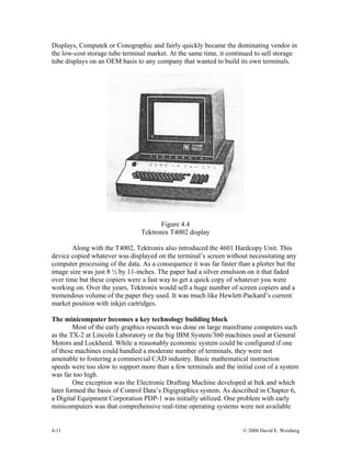4-11 © 2008 David E. Weisberg
Displays, Computek or Conographic and fairly quickly became the dominating vendor in
the low-cost storage tube terminal market. At the same time, it continued to sell storage
tube displays on an OEM basis to any company that wanted to build its own terminals.
Figure 4.4
Tektronix T4002 display
Along with the T4002, Tektronix also introduced the 4601 Hardcopy Unit. This
device copied whatever was displayed on the terminal’s screen without necessitating any
computer processing of the data. As a consequence it was far faster than a plotter but the
image size was just 8 ½ by 11-inches. The paper had a silver emulsion on it that faded
over time but these copiers were a fast way to get a quick copy of whatever you were
working on. Over the years, Tektronix would sell a huge number of screen copiers and a
tremendous volume of the paper they used. It was much like Hewlett-Packard’s current
market position with inkjet cartridges.
The minicomputer becomes a key technology building block
Most of the early graphics research was done on large mainframe computers such
as the TX-2 at Lincoln Laboratory or the big IBM System/360 machines used at General
Motors and Lockheed. While a reasonably economic system could be configured if one
of these machines could handled a moderate number of terminals, they were not
amenable to fostering a commercial CAD industry. Basic mathematical instruction
speeds were too slow to support more than a few terminals and the initial cost of a system
was far too high.
One exception was the Electronic Drafting Machine developed at Itek and which
later formed the basis of Control Data’s Digigraphics system. As described in Chapter 6,
a Digital Equipment Corporation PDP-1 was initially utilized. One problem with early
minicomputers was that comprehensive real-time operating systems were not available
 