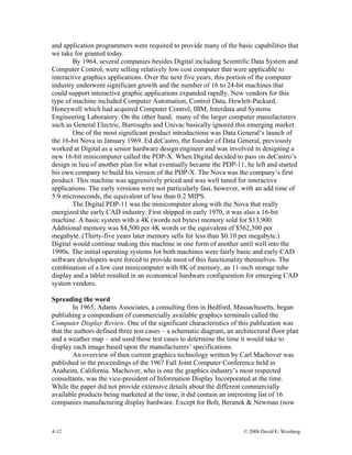 4-12 © 2008 David E. Weisberg
and application programmers were required to provide many of the basic capabilities that
we take for granted today.
By 1964, several companies besides Digital including Scientific Data System and
Computer Control, were selling relatively low cost computer that were applicable to
interactive graphics applications. Over the next five years, this portion of the computer
industry underwent significant growth and the number of 16 to 24-bit machines that
could support interactive graphic applications expanded rapidly. New vendors for this
type of machine included Computer Automation, Control Data, Hewlett-Packard,
Honeywell which had acquired Computer Control, IBM, Interdata and Systems
Engineering Laboratory. On the other hand, many of the larger computer manufacturers
such as General Electric, Burroughs and Univac basically ignored this emerging market.
One of the most significant product introductions was Data General’s launch of
the 16-bit Nova in January 1969. Ed deCastro, the founder of Data General, previously
worked at Digital as a senior hardware design engineer and was involved in designing a
new 16-bit minicomputer called the PDP-X. When Digital decided to pass on deCastro’s
design in lieu of another plan for what eventually became the PDP-11, he left and started
his own company to build his version of the PDP-X. The Nova was the company’s first
product. This machine was aggressively priced and was well tuned for interactive
applications. The early versions were not particularly fast, however, with an add time of
5.9 microseconds, the equivalent of less than 0.2 MIPS.
The Digital PDP-11 was the minicomputer along with the Nova that really
energized the early CAD industry. First shipped in early 1970, it was also a 16-bit
machine. A basic system with a 4K (words not bytes) memory sold for $13,900.
Additional memory was $4,500 per 4K words or the equivalent of $562,500 per
megabyte. (Thirty-five years later memory sells for less than $0.10 per megabyte.)
Digital would continue making this machine in one form of another until well into the
1990s. The initial operating systems for both machines were fairly basic and early CAD
software developers were forced to provide most of this functionality themselves. The
combination of a low cost minicomputer with 8K of memory, an 11-inch storage tube
display and a tablet resulted in an economical hardware configuration for emerging CAD
system vendors.
Spreading the word
In 1965, Adams Associates, a consulting firm in Bedford, Massachusetts, began
publishing a compendium of commercially available graphics terminals called the
Computer Display Review. One of the significant characteristics of this publication was
that the authors defined three test cases – a schematic diagram, an architectural floor plan
and a weather map – and used these test cases to determine the time it would take to
display each image based upon the manufacturers’ specifications.
An overview of then current graphics technology written by Carl Machover was
published in the proceedings of the 1967 Fall Joint Computer Conference held in
Anaheim, California. Machover, who is one the graphics industry’s most respected
consultants, was the vice-president of Information Display Incorporated at the time.
While the paper did not provide extensive details about the different commercially
available products being marketed at the time, it did contain an interesting list of 16
companies manufacturing display hardware. Except for Bolt, Beranek & Newman (now
 