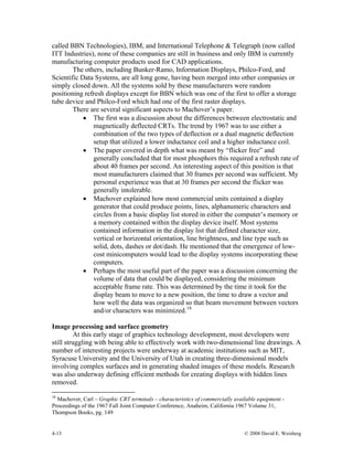 4-13 © 2008 David E. Weisberg
called BBN Technologies), IBM, and International Telephone & Telegraph (now called
ITT Industries), none of these companies are still in business and only IBM is currently
manufacturing computer products used for CAD applications.
The others, including Bunker-Ramo, Information Displays, Philco-Ford, and
Scientific Data Systems, are all long gone, having been merged into other companies or
simply closed down. All the systems sold by these manufacturers were random
positioning refresh displays except for BBN which was one of the first to offer a storage
tube device and Philco-Ford which had one of the first raster displays.
There are several significant aspects to Machover’s paper.
• The first was a discussion about the differences between electrostatic and
magnetically deflected CRTs. The trend by 1967 was to use either a
combination of the two types of deflection or a dual magnetic deflection
setup that utilized a lower inductance coil and a higher inductance coil.
• The paper covered in depth what was meant by “flicker free” and
generally concluded that for most phosphors this required a refresh rate of
about 40 frames per second. An interesting aspect of this position is that
most manufacturers claimed that 30 frames per second was sufficient. My
personal experience was that at 30 frames per second the flicker was
generally intolerable.
• Machover explained how most commercial units contained a display
generator that could produce points, lines, alphanumeric characters and
circles from a basic display list stored in either the computer’s memory or
a memory contained within the display device itself. Most systems
contained information in the display list that defined character size,
vertical or horizontal orientation, line brightness, and line type such as
solid, dots, dashes or dot/dash. He mentioned that the emergence of low-
cost minicomputers would lead to the display systems incorporating these
computers.
• Perhaps the most useful part of the paper was a discussion concerning the
volume of data that could be displayed, considering the minimum
acceptable frame rate. This was determined by the time it took for the
display beam to move to a new position, the time to draw a vector and
how well the data was organized so that beam movement between vectors
and/or characters was minimized.18
Image processing and surface geometry
At this early stage of graphics technology development, most developers were
still struggling with being able to effectively work with two-dimensional line drawings. A
number of interesting projects were underway at academic institutions such as MIT,
Syracuse University and the University of Utah in creating three-dimensional models
involving complex surfaces and in generating shaded images of these models. Research
was also underway defining efficient methods for creating displays with hidden lines
removed.
18
Machover, Carl – Graphic CRT terminals – characteristics of commercially available equipment -
Proceedings of the 1967 Fall Joint Computer Conference, Anaheim, California 1967 Volume 31,
Thompson Books, pg. 149
 
