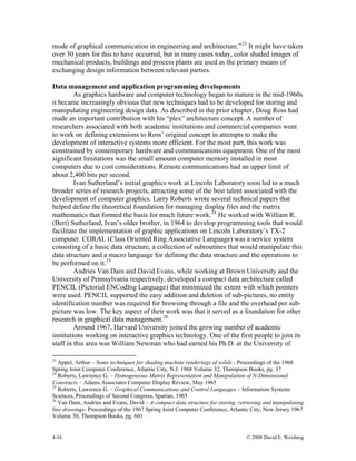 4-16 © 2008 David E. Weisberg
mode of graphical communication in engineering and architecture.”23
It might have taken
over 30 years for this to have occurred, but in many cases today, color shaded images of
mechanical products, buildings and process plants are used as the primary means of
exchanging design information between relevant parties.
Data management and application programming developments
As graphics hardware and computer technology began to mature in the mid-1960s
it became increasingly obvious that new techniques had to be developed for storing and
manipulating engineering design data. As described in the prior chapter, Doug Ross had
made an important contribution with his “plex” architecture concept. A number of
researchers associated with both academic institutions and commercial companies went
to work on defining extensions to Ross’ original concept in attempts to make the
development of interactive systems more efficient. For the most part, this work was
constrained by contemporary hardware and communications equipment. One of the most
significant limitations was the small amount computer memory installed in most
computers due to cost considerations. Remote communications had an upper limit of
about 2,400 bits per second.
Ivan Sutherland’s initial graphics work at Lincoln Laboratory soon led to a much
broader series of research projects, attracting some of the best talent associated with the
development of computer graphics. Larry Roberts wrote several technical papers that
helped define the theoretical foundation for managing display files and the matrix
mathematics that formed the basis for much future work.24
He worked with William R.
(Bert) Sutherland, Ivan’s older brother, in 1964 to develop programming tools that would
facilitate the implementation of graphic applications on Lincoln Laboratory’s TX-2
computer. CORAL (Class Oriented Ring Associative Language) was a service system
consisting of a basic data structure, a collection of subroutines that would manipulate this
data structure and a macro language for defining the data structure and the operations to
be performed on it.25
Andries Van Dam and David Evans, while working at Brown University and the
University of Pennsylvania respectively, developed a compact data architecture called
PENCIL (Pictorial ENCodIng Language) that minimized the extent with which pointers
were used. PENCIL supported the easy addition and deletion of sub-pictures, no entity
identification number was required for browsing through a file and the overhead per sub-
picture was low. The key aspect of their work was that it served as a foundation for other
research in graphical data management.26
Around 1967, Harvard University joined the growing number of academic
institutions working on interactive graphics technology. One of the first people to join its
staff in this area was William Newman who had earned his Ph.D. at the University of
23
Appel, Arthur – Some techniques for shading machine renderings of solids - Proceedings of the 1968
Spring Joint Computer Conference, Atlantic City, N.J. 1968 Volume 32, Thompson Books, pg. 37
24
Roberts, Lawrence G. – Homogeneous Matrix Representation and Manipulation of N-Dimensional
Constructs – Adams Associates Computer Display Review, May 1965
25
Roberts, Lawrence G. – Graphical Communications and Control Languages – Information Systems
Sciences, Proceedings of Second Congress, Spartan, 1965
26
Van Dam, Andries and Evans, David – A compact data structure for storing, retrieving and manipulating
line drawings- Proceedings of the 1967 Spring Joint Computer Conference, Atlantic City, New Jersey 1967
Volume 30, Thompson Books, pg. 601
 