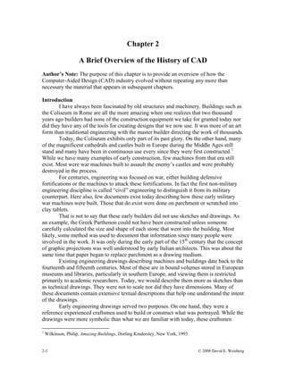 Chapter 2
A Brief Overview of the History of CAD
Author’s Note: The purpose of this chapter is to provide an overview of how the
Computer-Aided Design (CAD) industry evolved without repeating any more than
necessary the material that appears in subsequent chapters.
Introduction
I have always been fascinated by old structures and machinery. Buildings such as
the Coliseum in Rome are all the more amazing when one realizes that two thousand
years ago builders had none of the construction equipment we take for granted today nor
did they have any of the tools for creating designs that we now use. It was more of an art
form than traditional engineering with the master builder directing the work of thousands.
Today, the Coliseum exhibits only part of its past glory. On the other hand, many
of the magnificent cathedrals and castles built in Europe during the Middle Ages still
stand and many have been in continuous use every since they were first constructed.1
While we have many examples of early construction, few machines from that era still
exist. Most were war machines built to assault the enemy’s castles and were probably
destroyed in the process.
For centuries, engineering was focused on war, either building defensive
fortifications or the machines to attack these fortifications. In fact the first non-military
engineering discipline is called “civil” engineering to distinguish it from its military
counterpart. Here also, few documents exist today describing how these early military
war machines were built. Those that do exist were done on parchment or scratched into
clay tablets.
That is not to say that these early builders did not use sketches and drawings. As
an example, the Greek Parthenon could not have been constructed unless someone
carefully calculated the size and shape of each stone that went into the building. Most
likely, some method was used to document that information since many people were
involved in the work. It was only during the early part of the 15th
century that the concept
of graphic projections was well understood by early Italian architects. This was about the
same time that paper began to replace parchment as a drawing medium.
Existing engineering drawings describing machines and buildings date back to the
fourteenth and fifteenth centuries. Most of these are in bound volumes stored in European
museums and libraries, particularly in southern Europe, and viewing them is restricted
primarily to academic researchers. Today, we would describe them more as sketches than
as technical drawings. They were not to scale nor did they have dimensions. Many of
these documents contain extensive textual descriptions that help one understand the intent
of the drawings.
Early engineering drawings served two purposes. On one hand, they were a
reference experienced craftsmen used to build or construct what was portrayed. While the
drawings were more symbolic than what we are familiar with today, these craftsmen
1
Wilkinson, Philip, Amazing Buildings, Dorling Kindersley, New York, 1993
2-1 © 2008 David E. Weisberg
 