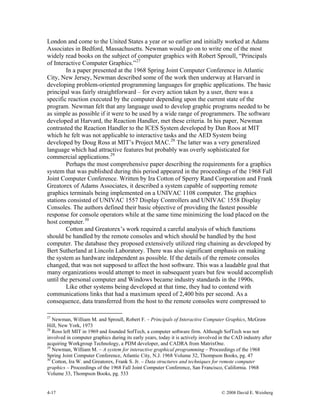 4-17 © 2008 David E. Weisberg
London and come to the United States a year or so earlier and initially worked at Adams
Associates in Bedford, Massachusetts. Newman would go on to write one of the most
widely read books on the subject of computer graphics with Robert Sproull, “Principals
of Interactive Computer Graphics.”27
In a paper presented at the 1968 Spring Joint Computer Conference in Atlantic
City, New Jersey, Newman described some of the work then underway at Harvard in
developing problem-oriented programming languages for graphic applications. The basic
principal was fairly straightforward – for every action taken by a user, there was a
specific reaction executed by the computer depending upon the current state of the
program. Newman felt that any language used to develop graphic programs needed to be
as simple as possible if it were to be used by a wide range of programmers. The software
developed at Harvard, the Reaction Handler, met these criteria. In his paper, Newman
contrasted the Reaction Handler to the ICES System developed by Dan Roos at MIT
which he felt was not applicable to interactive tasks and the AED System being
developed by Doug Ross at MIT’s Project MAC.28
The latter was a very generalized
language which had attractive features but probably was overly sophisticated for
commercial applications.29
Perhaps the most comprehensive paper describing the requirements for a graphics
system that was published during this period appeared in the proceedings of the 1968 Fall
Joint Computer Conference. Written by Ira Cotton of Sperry Rand Corporation and Frank
Greatorex of Adams Associates, it described a system capable of supporting remote
graphics terminals being implemented on a UNIVAC 1108 computer. The graphics
stations consisted of UNIVAC 1557 Display Controllers and UNIVAC 1558 Display
Consoles. The authors defined their basic objective of providing the fastest possible
response for console operators while at the same time minimizing the load placed on the
host computer.30
Cotton and Greatorex’s work required a careful analysis of which functions
should be handled by the remote consoles and which should be handled by the host
computer. The database they proposed extensively utilized ring chaining as developed by
Bert Sutherland at Lincoln Laboratory. There was also significant emphasis on making
the system as hardware independent as possible. If the details of the remote consoles
changed, that was not supposed to affect the host software. This was a laudable goal that
many organizations would attempt to meet in subsequent years but few would accomplish
until the personal computer and Windows became industry standards in the 1990s.
Like other systems being developed at that time, they had to contend with
communications links that had a maximum speed of 2,400 bits per second. As a
consequence, data transferred from the host to the remote consoles were compressed to
27
Newman, William M. and Sproull, Robert F. – Principals of Interactive Computer Graphics, McGraw
Hill, New York, 1973
28
Ross left MIT in 1969 and founded SofTech, a computer software firm. Although SofTech was not
involved in computer graphics during its early years, today it is actively involved in the CAD industry after
acquiring Workgroup Technology, a PDM developer, and CADRA from MatrixOne.
29
Newman, William M. – A system for interactive graphical programming – Proceedings of the 1968
Spring Joint Computer Conference, Atlantic City, N.J. 1968 Volume 32, Thompson Books, pg. 47
30
Cotton, Ira W. and Greatorex, Frank S. Jr. – Data structures and techniques for remote computer
graphics – Proceedings of the 1968 Fall Joint Computer Conference, San Francisco, California. 1968
Volume 33, Thompson Books, pg. 533
 