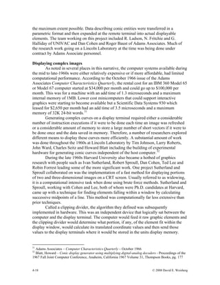 4-18 © 2008 David E. Weisberg
the maximum extent possible. Data describing conic entities were transferred in a
parametric format and then expanded at the remote terminal into actual displayable
elements. The team working on this project included R. Ladson, N. Fritchie and G.
Halliday of UNIVAC and Dan Cohen and Roger Baust of Adams Associates. Much of
the research work going on a Lincoln Laboratory at the time was being done under
contract by Adams Associate personnel.
Displaying complex images
As noted in several places in this narrative, the computer systems available during
the mid to late-1960s were either relatively expensive or if more affordable, had limited
computational performance. According to the October 1966 issue of the Adams
Associates Computer Characteristics Quarterly, the rental cost for an IBM 360 Model 65
or Model 67 computer started at $34,000 per month and could go up to $100,000 per
month. This was for a machine with an add time of 1.3 microseconds and a maximum
internal memory of 1MB. Lower cost minicomputers that could support interactive
graphics were starting to become available but a Scientific Data Systems 930 which
leased for $2,650 per month had an add time of 3.5 microseconds and a maximum
memory of 32K 24-bit words.31
Generating complex curves on a display terminal required either a considerable
number of instruction executions if it were to be done each time an image was refreshed
or a considerable amount of memory to store a large number of short vectors if it were to
be done once and the data saved in memory. Therefore, a number of researchers explored
different means to display these curves more efficiently. A substantial amount of work
was done throughout the 1960s at Lincoln Laboratory by Tim Johnson, Larry Roberts,
John Ward, Charles Seitz and Howard Blatt including the building of experimental
hardware for generating conic curves independent of the host computer.32
During the late 1960s Harvard University also became a hotbed of graphics
research with people such as Ivan Sutherland, Robert Sproull, Dan Cohen, Ted Lee and
Robin Forrest leading some of the more significant work. One project Sutherland and
Sproull collaborated on was the implementation of a fast method for displaying portions
of two and three-dimensional images on a CRT screen. Usually referred to as widowing,
it is a computational intensive task when done using brute force methods. Sutherland and
Sproull, working with Cohen and Lee, both of whom were Ph.D. candidates at Harvard,
came up with a technique for finding elements falling within a window by calculating
successive midpoints of a line. This method was computationally far less extensive than
prior techniques.
Called a clipping divider, the algorithm they defined was subsequently
implemented in hardware. This was an independent device that logically sat between the
computer and the display terminal. The computer would feed it raw graphic elements and
the clipping divider would determine what portion, if any, of the element fit within the
display window, would calculate its translated coordinate values and then send those
values to the display terminals where it would be stored in the units display memory.
31
Adams Associates – Computer Characteristics Quarterly – October 1966
32
Blatt, Howard – Conic display generator using multiplying digital-analog decoders - Proceedings of the
1967 Fall Joint Computer Conference, Anaheim, California 1967 Volume 31, Thompson Books, pg. 177
 