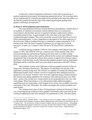 4-20 © 2008 David E. Weisberg
At Harvard’s Aiken Computation Laboratory, Cohen and Lee teamed up to
explore mathematical procedures for displaying generalized curves. The work they did is
far too sophisticated for a detailed description to be included in this book but suffice it to
say that they pushed forward the state of the underlying principals guiding future
graphics technology developments.36
In-House CAD developments gain momentum
The major difference between research laboratory developments, whether done in
an academic or industrial environment, and development done in a commercial
environment is that the latter activity is expected to produce usable results within a
reasonable period of time. A good example is the work done in the mid-1960s at
Lockheed-Georgia Company. This work was briefly covered in the Wall Street Journal
article mentioned earlier. A more comprehensive description of the effort underway in
the mid to late 1960s at Lockheed-Georgia is contained in a paper presented by S. H.
Chasen at the 1965 Fall Joint Computer Conference in Las Vegas and in a book,
Interactive Graphics for Computer-Aided Design by M. David Prince, published in
1971.37
Lockheed-Georgia installed a UNIVAC 418 computer with a Digital Type 340
display in 1963. The UNIVAC 418 was a relatively new 18-bit machine with a four
microsecond add time and hardware floating point. Since there was little existing
interactive graphics software that could be utilized for this system, the Lockheed-Georgia
programmers had to develop the software from scratch. It appears from Chasen’s paper
and Prince’s book that they closely followed other graphics projects such as Sutherland’s
Sketchpad and the work Ross and Coons were doing in association with MIT’s Project
MAC.
The Lockheed system used a light pen as did most graphics projects of that era
along with a 28-button function box. The purpose of each button was specific to the
application currently being used. The software was capable of creating and editing three-
dimensional models which could be viewed in a traditional three orthogonal and one
perspective view format. Isometric views were also supported using a separate program.
The creation and editing capabilities for working in three-dimension space were fairly
basic – points, lines circular arcs, rotation about an axis perpendicular to the view, and
scale change. When functioning in a two-dimensional mode, additional graphics
capabilities such as constructing a circle tangent to two circles were available. Given the
constraints of the Type 340 display, the models and images that could be handled were
quite limited.
The company had a team of about 20 programmers working on the project. There
was a long-range group working on basic graphics functionality and a near-term group
working on applications that were intended to be operational in 1965. The latter group
36
Cohen, Dan and Lee, Theodore M.PG. – Fast drawing of curves for computer displays - Proceedings of
the 1969 Spring Joint Computer Conference, Boston Massachusetts 1969 Volume 34, AFIPS Press, pg. 297
37
Chasen, S.H. – The Introduction of Man-Computer Graphics Into the Aerospace Industry - Proceedings
of the 1965 Fall Joint Computer Conference, Las Vegas, Nevada 1965 Volume 27 Part 1, Spartan Books,
pg. 883 and Prince, M. David – Interactive Graphics for Computer-Aided Design – Addison-Wesley
Publishing Company, 1971
 