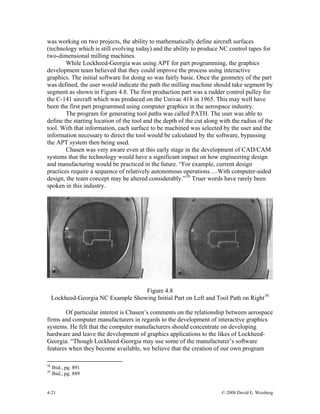 4-21 © 2008 David E. Weisberg
was working on two projects, the ability to mathematically define aircraft surfaces
(technology which is still evolving today) and the ability to produce NC control tapes for
two-dimensional milling machines.
While Lockheed-Georgia was using APT for part programming, the graphics
development team believed that they could improve the process using interactive
graphics. The initial software for doing so was fairly basic. Once the geometry of the part
was defined, the user would indicate the path the milling machine should take segment by
segment as shown in Figure 4.8. The first production part was a rudder control pulley for
the C-141 aircraft which was produced on the Univac 418 in 1965. This may well have
been the first part programmed using computer graphics in the aerospace industry.
The program for generating tool paths was called PATH. The user was able to
define the starting location of the tool and the depth of the cut along with the radius of the
tool. With that information, each surface to be machined was selected by the user and the
information necessary to direct the tool would be calculated by the software, bypassing
the APT system then being used.
Chasen was very aware even at this early stage in the development of CAD/CAM
systems that the technology would have a significant impact on how engineering design
and manufacturing would be practiced in the future. “For example, current design
practices require a sequence of relatively autonomous operations….With computer-aided
design, the team concept may be altered considerably.”38
Truer words have rarely been
spoken in this industry.
Figure 4.8
Lockheed-Georgia NC Example Showing Initial Part on Left and Tool Path on Right39
Of particular interest is Chasen’s comments on the relationship between aerospace
firms and computer manufacturers in regards to the development of interactive graphics
systems. He felt that the computer manufacturers should concentrate on developing
hardware and leave the development of graphics applications to the likes of Lockheed-
Georgia. “Though Lockheed-Georgia may use some of the manufacturer’s software
features when they become available, we believe that the creation of our own program
38
Ibid., pg. 891
39
Ibid., pg. 889
 