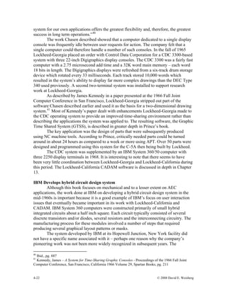 4-22 © 2008 David E. Weisberg
system for our own applications offers the greatest flexibility and, therefore, the greatest
success in long term operations.”40
The work Chasen described showed that a computer dedicated to a single display
console was frequently idle between user requests for action. The company felt that a
single computer could therefore handle a number of such consoles. In the fall of 1965
Lockheed-Georgia placed an order with Control Data Corporation for a CDC 3300-based
system with three 22-inch Digigraphics display consoles. The CDC 3300 was a fairly fast
computer with a 2.75 microsecond add time and a 32K word main memory – each word
18 bits in length. The Digigraphics displays were refreshed from a six-track drum storage
device which rotated every 33 milliseconds. Each track stored 10,000 words which
resulted in the system’s ability to display far more complex drawings than the DEC Type
340 used previously. A second two-terminal system was installed to support research
work at Lockheed-Georgia.
As described by James Kennedy in a paper presented at the 1966 Fall Joint
Computer Conference in San Francisco, Lockheed-Georgia stripped out part of the
software Chasen described earlier and used it as the basis for a two-dimensional drawing
system.41
Most of Kennedy’s paper dealt with enhancements Lockheed-Georgia made to
the CDC operating system to provide an improved time-sharing environment rather than
describing the applications the system was applied to. The resulting software, the Graphic
Time Shared System (GTSS), is described in greater depth in Prince’s book.
The key application was the design of parts that were subsequently produced
using NC machine tools. According to Prince, critically needed parts could be turned
around in about 24 hours as compared to a week or more using APT. Over 50 parts were
designed and programmed using this system for the C-5A then being built by Lockheed.
The CDC system was supplemented by an IBM System 360/50 computer with
three 2250 display terminals in 1968. It is interesting to note that there seems to have
been very little coordination between Lockheed-Georgia and Lockheed-California during
this period. The Lockheed-California CADAM software is discussed in depth in Chapter
13.
IBM Develops hybrid circuit design system
Although this book focuses on mechanical and to a lesser extent on AEC
applications, the work done at IBM on developing a hybrid circuit design system in the
mid-1960s is important because it is a good example of IBM’s focus on user interaction
issues that eventually became important in its work with Lockheed-California and
CADAM. IBM System 360 computers were constructed primarily of small hybrid
integrated circuits about a half inch square. Each circuit typically consisted of several
discrete transistors and/or diodes, several resistors and the interconnecting circuitry. The
manufacturing process for these modules involved a number of steps that required
producing several graphical layout patterns or masks.
The system developed by IBM at its Hopewell Junction, New York facility did
not have a specific name associated with it – perhaps one reason why the company’s
pioneering work was not been more widely recognized in subsequent years. The
40
Ibid., pg. 887
41
Kennedy, James – A System for Time-Sharing Graphic Consoles - Proceedings of the 1966 Fall Joint
Computer Conference, San Francisco, California 1966 Volume 29, Spartan Books, pg. 211
 