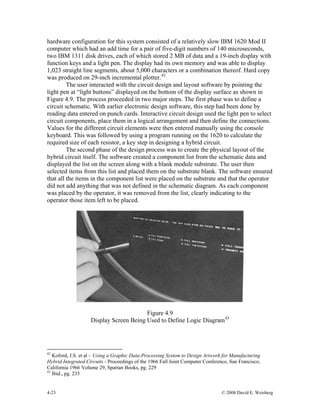 4-23 © 2008 David E. Weisberg
hardware configuration for this system consisted of a relatively slow IBM 1620 Mod II
computer which had an add time for a pair of five-digit numbers of 140 microseconds,
two IBM 1311 disk drives, each of which stored 2 MB of data and a 19-inch display with
function keys and a light pen. The display had its own memory and was able to display
1,023 straight line segments, about 5,000 characters or a combination thereof. Hard copy
was produced on 29-inch incremental plotter.42
The user interacted with the circuit design and layout software by pointing the
light pen at “light buttons” displayed on the bottom of the display surface as shown in
Figure 4.9. The process proceeded in two major steps. The first phase was to define a
circuit schematic. With earlier electronic design software, this step had been done by
reading data entered on punch cards. Interactive circuit design used the light pen to select
circuit components, place them in a logical arrangement and then define the connections.
Values for the different circuit elements were then entered manually using the console
keyboard. This was followed by using a program running on the 1620 to calculate the
required size of each resistor, a key step in designing a hybrid circuit.
The second phase of the design process was to create the physical layout of the
hybrid circuit itself. The software created a component list from the schematic data and
displayed the list on the screen along with a blank module substrate. The user then
selected items from this list and placed them on the substrate blank. The software ensured
that all the items in the component list were placed on the substrate and that the operator
did not add anything that was not defined in the schematic diagram. As each component
was placed by the operator, it was removed from the list, clearly indicating to the
operator those item left to be placed.
Figure 4.9
Display Screen Being Used to Define Logic Diagram43
42
Koford, J.S. et al – Using a Graphic Data-Processing System to Design Artwork for Manufacturing
Hybrid Integrated Circuits - Proceedings of the 1966 Fall Joint Computer Conference, San Francisco,
California 1966 Volume 29, Spartan Books, pg. 229
43
Ibid., pg. 235
 