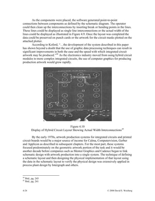 4-24 © 2008 David E. Weisberg
As the components were placed, the software generated point-to-point
connections between components as defined by the schematic diagram. The operator
could then clean up the interconnections by inserting break or bending points in the lines.
These lines could be displayed as single line interconnections or the actual width of the
lines could be displayed as illustrated in Figure 4.9. Once the layout was completed the
data could be preserved on punch cards or the artwork for the circuit masks plotted on the
attached plotter.
According to Koford, “…the development of the system described in this paper
has shown beyond a doubt that the use of graphic data processing techniques can result in
significant improvements in both the ease and the speed with which integrated circuit
artwork may be produced.”44
As the electronics industry moved from using hybrid circuit
modules to more complex integrated circuits, the use of computer graphics for producing
production artwork would grow rapidly.
Figure 4.10
Display of Hybrid Circuit Layout Showing Actual Width Interconnections45
By the early 1970s, artwork production systems for integrated circuits and printed
circuit boards would be a major source of income for Calma, Computervision, Gerber
and Applicon as described in subsequent chapters. For the most part, these systems
focused predominately on the geometric artwork portion of the task and it would be
another decade before companies such as Mentor Graphics and Cadence began to link
schematic design with artwork production into a single system. The technique of defining
a schematic layout and then designing the physical implementation of that layout using
the data in the schematic layout to verify the physical design was extensively applied in
process plant design by Intergraph and others.
44
Ibid., pg. 245
45
Ibid., pg. 241
 