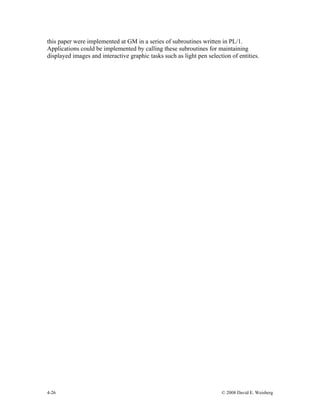 4-26 © 2008 David E. Weisberg
this paper were implemented at GM in a series of subroutines written in PL/1.
Applications could be implemented by calling these subroutines for maintaining
displayed images and interactive graphic tasks such as light pen selection of entities.
 