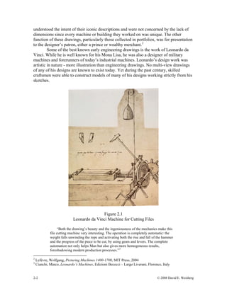 understood the intent of their iconic descriptions and were not concerned by the lack of
dimensions since every machine or building they worked on was unique. The other
function of these drawings, particularly those collected in portfolios, was for presentation
to the designer’s patron, either a prince or wealthy merchant.2
Some of the best known early engineering drawings is the work of Leonardo da
Vinci. While he is well known for his Mona Lisa, he was also a designer of military
machines and forerunners of today’s industrial machines. Leonardo’s design work was
artistic in nature - more illustration than engineering drawings. No multi-view drawings
of any of his designs are known to exist today. Yet during the past century, skilled
craftsmen were able to construct models of many of his designs working strictly from his
sketches.
Figure 2.1
Leonardo da Vinci Machine for Cutting Files
“Both the drawing’s beauty and the ingeniousness of the mechanics make this
file cutting machine very interesting. The operation is completely automatic: the
weight falls unwinding the rope and activating both the rise and fall of the hammer
and the progress of the piece to be cut, by using gears and levers. The complete
automation not only helps Man but also gives more homogeneous results,
foreshadowing modern production processes.”3
2
Lefèvre, Wolfgang, Picturing Machines 1400-1700, MIT Press, 2004
3
Cianchi, Marco, Leonardo’s Machines, Edizioni Becocci – Largo Liverani, Florence, Italy
2-2 © 2008 David E. Weisberg
 