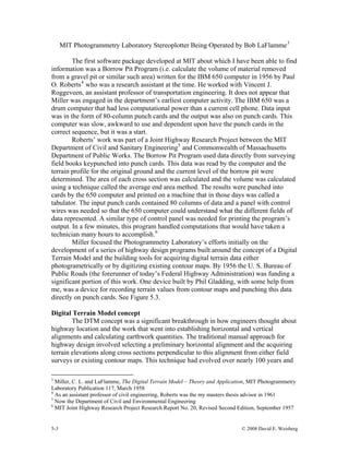 5-3 © 2008 David E. Weisberg
MIT Photogrammetry Laboratory Stereoplotter Being Operated by Bob LaFlamme3
The first software package developed at MIT about which I have been able to find
information was a Borrow Pit Program (i.e. calculate the volume of material removed
from a gravel pit or similar such area) written for the IBM 650 computer in 1956 by Paul
O. Roberts4
who was a research assistant at the time. He worked with Vincent J.
Roggeveen, an assistant professor of transportation engineering. It does not appear that
Miller was engaged in the department’s earliest computer activity. The IBM 650 was a
drum computer that had less computational power than a current cell phone. Data input
was in the form of 80-column punch cards and the output was also on punch cards. This
computer was slow, awkward to use and dependent upon have the punch cards in the
correct sequence, but it was a start.
Roberts’ work was part of a Joint Highway Research Project between the MIT
Department of Civil and Sanitary Engineering5
and Commonwealth of Massachusetts
Department of Public Works. The Borrow Pit Program used data directly from surveying
field books keypunched into punch cards. This data was read by the computer and the
terrain profile for the original ground and the current level of the borrow pit were
determined. The area of each cross section was calculated and the volume was calculated
using a technique called the average end area method. The results were punched into
cards by the 650 computer and printed on a machine that in those days was called a
tabulator. The input punch cards contained 80 columns of data and a panel with control
wires was needed so that the 650 computer could understand what the different fields of
data represented. A similar type of control panel was needed for printing the program’s
output. In a few minutes, this program handled computations that would have taken a
technician many hours to accomplish.6
Miller focused the Photogrammetry Laboratory’s efforts initially on the
development of a series of highway design programs built around the concept of a Digital
Terrain Model and the building tools for acquiring digital terrain data either
photogrametrically or by digitizing existing contour maps. By 1956 the U. S. Bureau of
Public Roads (the forerunner of today’s Federal Highway Administration) was funding a
significant portion of this work. One device built by Phil Gladding, with some help from
me, was a device for recording terrain values from contour maps and punching this data
directly on punch cards. See Figure 5.3.
Digital Terrain Model concept
The DTM concept was a significant breakthrough in how engineers thought about
highway location and the work that went into establishing horizontal and vertical
alignments and calculating earthwork quantities. The traditional manual approach for
highway design involved selecting a preliminary horizontal alignment and the acquiring
terrain elevations along cross sections perpendicular to this alignment from either field
surveys or existing contour maps. This technique had evolved over nearly 100 years and
3
Miller, C. L. and LaFlamme, The Digital Terrain Model – Theory and Application, MIT Photogrammetry
Laboratory Publication 117, March 1958
4
As an assistant professor of civil engineering, Roberts was the my masters thesis advisor in 1961
5
Now the Department of Civil and Environmental Engineering
6
MIT Joint Highway Research Project Research Report No. 20, Revised Second Edition, September 1957
 