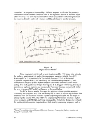 5-5 © 2008 David E. Weisberg
centerline. The output was then used by a different program to calculate the geometry
that defined offsets from the centerline such as the edges of a median or the outer edges
of the roadway. The next step was to use this data to calculate the vertical alignment of
the roadway. Finally, earthwork volumes could be calculated by another program.
Figure 5.4
Digital Terrain Model8
These programs went through several iterations and by 1960 a new suite intended
for highway location analysis and preliminary design was also available from MIT.
Known as DTM II, it consisted of a Terrain Edit Program (TD-5), a Horizontal
Alignment Program (HA-5) and a Roadway and Earthwork Program (EW-5). This
software was designed by Paul Roberts and Bob LaFlamme with much of the actual
coding done by Roger Baust, Dwight Rehberg and R. B. Doggett with testing done by an
experienced highway engineer and surveyor, Ed Newman. Newman worked with Miller
for over 30 years at MIT and CLM/Systems as discussed below.
The DTM System was far from a perfect solution - data acquisition was time
consuming, the programs were slow and susceptible to errors in sequencing the input data
and there were few machines available capable of plotting the output. All this began to
change rapidly around 1960. The MIT Civil Engineering Department installed a higher
speed computer, an IBM 1620, CalComp introduced the first plotter designed specifically
for plotting digital computer output and new high level programming languages such as
8
Digital Terrain Model System Manual of Electronic Computer Programs for Highway Location and
Design, November 30, 1960
 