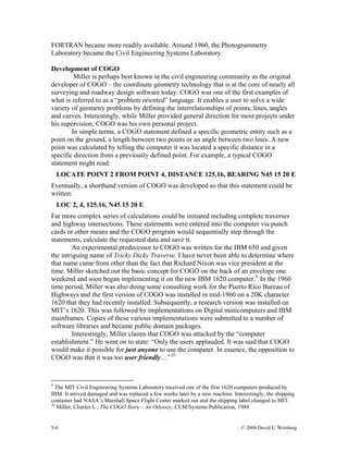 5-6 © 2008 David E. Weisberg
FORTRAN became more readily available. Around 1960, the Photogrammetry
Laboratory became the Civil Engineering Systems Laboratory.
Development of COGO
Miller is perhaps best known in the civil engineering community as the original
developer of COGO – the coordinate geometry technology that is at the core of nearly all
surveying and roadway design software today. COGO was one of the first examples of
what is referred to as a “problem oriented” language. It enables a user to solve a wide
variety of geometry problems by defining the interrelationships of points, lines, angles
and curves. Interestingly, while Miller provided general direction for most projects under
his supervision, COGO was his own personal project.
In simple terms, a COGO statement defined a specific geometric entity such as a
point on the ground, a length between two points or an angle between two lines. A new
point was calculated by telling the computer it was located a specific distance in a
specific direction from a previously defined point. For example, a typical COGO
statement might read:
LOCATE POINT 2 FROM POINT 4, DISTANCE 125.16, BEARING N45 15 20 E
Eventually, a shorthand version of COGO was developed so that this statement could be
written:
LOC 2, 4, 125.16, N45 15 20 E
Far more complex series of calculations could be initiated including complete traverses
and highway intersections. These statements were entered into the computer via punch
cards or other means and the COGO program would sequentially step through the
statements, calculate the requested data and save it.
An experimental predecessor to COGO was written for the IBM 650 and given
the intriguing name of Tricky Dicky Traverse. I have never been able to determine where
that name came from other than the fact that Richard Nixon was vice president at the
time. Miller sketched out the basic concept for COGO on the back of an envelope one
weekend and soon began implementing it on the new IBM 1620 computer.9
In the 1960
time period, Miller was also doing some consulting work for the Puerto Rico Bureau of
Highways and the first version of COGO was installed in mid-1960 on a 20K character
1620 that they had recently installed. Subsequently, a research version was installed on
MIT’s 1620. This was followed by implementations on Digital minicomputers and IBM
mainframes. Copies of these various implementations were submitted to a number of
software libraries and became public domain packages.
Interestingly, Miller claims that COGO was attacked by the “computer
establishment.” He went on to state: “Only the users applauded. It was said that COGO
would make it possible for just anyone to use the computer. In essence, the opposition to
COGO was that it was too user friendly…”10
9
The MIT Civil Engineering Systems Laboratory received one of the first 1620 computers produced by
IBM. It arrived damaged and was replaced a few weeks later by a new machine. Interestingly, the shipping
container had NASA’s Marshall Space Flight Center marked out and the shipping label changed to MIT.
10
Miller, Charles L., The COGO Story – An Odyssey, CLM/Systems Publication, 1989
 