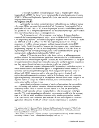 5-7 © 2008 David E. Weisberg
The concept of problem-oriented languages began to be explored by others.
Independently of MIT, Dr. Steve Fenves implemented a structural engineering program,
STRESS (STRuctural Engineering System Solver) that used a similar problem-oriented
language methodology.
Development of ICES
Although he was just an associate professor without tenure and had never earned
a doctorate, Miller was made chairman of the Civil Engineering Department in 1961, a
position he held until 1969. At 32, he was the youngest person to ever hold this position
and quickly set out to bring the department into the modern computer age. One of his first
steps was to bring Fenves on as a visiting professor.
The department’s early efforts to create a new highway design methodology
eventually led to a major development project begun in 1964 called ICES or Integrated
Civil Engineering System11
, which included popular programs such as ROADS, STRESS
and STRUDL as well as COGO. The MIT development personnel were strong
proponents of problem oriented languages and that focus continued with the ICES
project. Led by Daniel Roos and Joe Sussman, the development team created its own
programming language, ICETRAN, a civil engineering variant of FORTRAN and an
engineering software-oriented operating system. Miller liked to refer to this group of
undergraduates and graduate students as his “COGO kids.”
A basic ICES premise was that in order for an engineer to address a complete
problem solution, the results from one application task needed to be available as input to
a subsequent task. Discussing an engineer’s use of ICES Roos commented: “At any point
in his problem solution he can leave one subsystem, enter another to perform calculations
and then reenter the original subsystem using the results just obtained.”12
Each application program (subsystem in MIT terminology) enabled an engineer to
define a series of tasks that were to be applied to that problem’s data set and to do so in
terms that were meaningful to the engineer. Much like geometry problems could be
defined with COGO statements such as what was shown above, structural, soil
engineering or highway design problems could be defined using terms relevant to that
type of engineering. One advantage of this approach was that if data items changed or the
engineer wanted to change the problem definition, these source statements could be
easily edited and the problem re-run.
An application subsystem consisted of a series of subroutines that executed the
tasks defined by each problem statement. These were not huge monolithic programs.
Rather they were a series of software modules written in ICETRAN. Furthermore,
ICETRAN itself was not a software compiler but was what programmers call a “pre-
compiler.” To create an application subroutine, a programmer would write the necessary
code in ICETRAN which would then be converted by another program into standard
FORTRAN source code statements. That FORTRAN code was compiled to create the
application subroutine. ICETRAN software was also implemented to handle the
11
In addition to the U. S. Bureau of Public Roads and the Massachusetts Department of Public Works,
ICES sponsors included IBM Corporation, the National Science Foundation, McDonnell Automation
Company and the Ford Foundation.
12
Roos, Daniel, An Integrated Computer System for Engineering Problem Solving, AFIPS Conference
Proceedings, Volume 27, Part 2, Thompson Book Company, 1967 Pg. 152
 