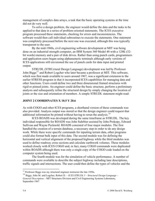 5-8 © 2008 David E. Weisberg
management of complex data arrays, a task that the basic operating systems at the time
did not do very well.
To solve a design problem, the engineer would define the data and the tasks to be
applied to that data in a series of problem oriented statements. The ICES executive
program processed these statements, checking for errors and inconsistencies. The
software would then call individual subroutines to execute the statements. One statement
was completely processed before the next one was executed, although this was typically
transparent to the user.
By the mid-1960s, civil engineering software development at MIT was being
done on an industrial strength computer, an IBM System 360 Model 40 with a 128K (32-
bit words) memory and a pair of disk drives. Rather than using punch cards, programmers
and application users began using alphanumeric terminals although early versions of
ICES applications still envisioned the use of punch cards for data input and printed
output.
STRUDL (STRUctural Design Language) development was led by Professor
John Biggs13
and Robert Logcher who later became a professor at MIT. This software,
which was first made available to users around 1967, was a significant extension to the
earlier STRESS program in that it incorporated ICES capabilities for managing data and
other functions. Users could define two and three dimensional framed structures with
rigid or pinned joints. An engineer could define the basic structure, perform a preliminary
analysis and subsequently refine the structural design by simply changing the location of
joints or the size and orientation of members. A simple STRUDL statement might read:
JOINT 2 COORDINATES X 10.5 Y 20.6
As with COGO and other ICES programs, a shorthand version of these commands was
also provided. Analysis output was stored so that the design engineer could request that
additional information be printed without having to rerun the analysis.14
ICES ROADS was developed during the same timeframe as STRUDL. The key
individual responsible for ROADS was John Suhrbier assisted by John Prokopy, Edward
Sullivan and Wayne Pecknold. ROADS consisted of four major modules. The first
handled the creation of a terrain database, a necessary step in order to do any design
work. While there were specific commands for inputting terrain data, other programs
could also format bulk input of this data. The second module was for defining the
horizontal and vertical alignment of the proposed highway while the third modules was
used to define roadway cross sections and calculate earthwork volumes. These modules
worked closely with ICES COGO and, in fact, many COGO commands were duplicated
within ROADS although there was only a single copy of the COGO code loaded on the
computer system being used.
The fourth module was for the simulation of vehicle performance. A number of
commands were available to describe the subject highway including lane descriptions,
traffic signals and intersections. The user could then define the types of vehicles and the
13
Professor Biggs was my structural engineer instructor the late 1950s.
14
Biggs, John M. and Logcher, Robert D. – ICES STRUDL I – Structural Design Language –
General Description – MIT Structures Division and Civil Engineering Systems Laboratory,
September 1967
 