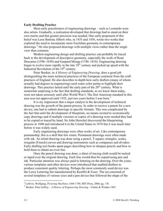 2-3 © 2008 David E. Weisberg
Early Drafting Practice
Most early practitioners of engineering drawings – such as Leonardo were
also artists. Gradually, a realization developed that drawings had to stand on their
own merits and that greater precision was needed. One early proponent of this
belief was Leon Battista Alberti who, in 1435 and 1436, wrote two works that
explored the need to incorporate more Euclidian geometry in contemporary
drawings.4
He also proposed drawings with multiple views rather than the single
view then common.
Modern engineering design and drafting practice can probably be traced
back to the development of descriptive geometry, especially the work of René
Descartes (1596–1650) and Gaspard Monge (1746–1818). Engineering drawing
began to evolve more rapidly in the late 18th
century and picked up speed with the
Industrial Revolution of the 19th
century.
Peter Booker, in A History of Engineering Drawing, does a good job
distinguishing the more technical practices of the European continent from the craft
practices of England. He also describes in depth how early drafters (many of whom
actually had degrees in engineering) used water color paints to highlight their
drawings. This practice lasted until the early part of the 20th
century. What is
somewhat surprising is the fact that drafting standards, as we know them today,
were not taken seriously until after World War I. The first American standard in this
area was not approved until 1935, just two years before I was born.5
It is my impression that a major catalyst in the development of technical
drawing was the growth of the patent process. In order to receive a patent for a new
device, one had to submit drawings in specific formats. This was complicated by
the fact that until the development of blueprints, no means existed to economically
copy drawings and if multiple versions or copies of a drawing were needed they had
to be copied or traced by hand. Sir John Herschel discovered the blueprinting
process in 1840 and introduced it in the United States in 1876 but it was much later
before it was widely used.
Early engineering drawings were often works of art. Like contemporary
penmanship, this is a skill that few retain. Permanent drawings were often made
with ink. An initial drawing was done using a pencil, T-square, triangles, scales,
irregular (French) curves and drawing instruments such as compasses and dividers.
Early drafting text books spent pages describing how to sharpen pencils and how to
hold them to obtain an even line.
Once the pencil drawing was done, a sheet of tracing cloth would be tacked
or taped over the original drawing. Each line would then be copied using pen and
ink. Particular attention was always paid to lettering on the drawing. Over the years,
various templates and other devices were introduced that enabled drafters to
produce consistent quality lettering. Perhaps the most commonly used device was
the Leroy Lettering Set manufactured by Keuffel & Esser. The set consisted of
several templates of various sizes and a pen device that followed the shape of the
4
Lefèvre, Wolfgang, Picturing Machines 1400-1700, MIT Press, 2004, pg. 176
5
Booker, Peter Jeffrey – A History of Engineering Drawing – Chatto & Windus 1963
 