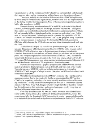 5-11 © 2008 David E. Weisberg
was an attempt to sell the company as Miller’s health was starting to fail. Unfortunately,
there were no takers and the company just withered away over the next several years.19
There were probably several hundred different versions of COGO implemented
by a vast array of companies and organizations, most of whom used the original version
as the starting point for their development. None of these developers paid any royalties to
Miller who passed away in 2000.
Many of the early participants in the DTM and ICES activity including Trond
Kalstaad, Robert Logcher, Dan Roos and Joseph Sussman, stayed at MIT throughout
their careers and contributed significantly to the Institute’s academic excellence. Others
left and expanded Miller’s ideas throughout the engineering profession. Leroy Emkin
went to Georgia Institute of Technology where he expanded the capabilities of ICES
STRUDL and turned it into the very successful GTSTRUDL program. Barry Flachsbart
went to work as manager of analysis and development at McDonnell Automation
(McAuto) which licensed the ICES software and sold it in a timesharing mode well into
the 1980s.
As described in Chapter 19, McAuto was probably the largest seller of ICES
services. The company added dynamic capabilities to STRUDL with a program called
STRUDL-DYNAL which was used to design numerous structures including the
Louisiana Superdome in New Orleans, off-shore oil and gas platforms and nuclear power
plants. The company implemented enhancements to ROADS and COGO and added a
sanitary and storm sewer design program to the ICES suite simply called SEWER. By
1975, many McAuto customers were using graphics terminals such as the Tektronix 4010
and 4014 to interact with these ICES programs in a time-sharing mode.
McAuto also implemented a graphics program call FASTDRAW that enabled
users to create input data for programs such as STRUDL and view plots of the results.
Time-sharing use of STRUDL could end up being quite expensive. A complete
STRUDL-DYNAL analysis of a large structure (800 joints and 950 steel members) could
cost as much as $4,000.20
One of the most significant aspects of Miller’s work and why I feel he deserves
greater recognition than he has received is that he never considered the MIT version
COGO to be proprietary technology – he made it readily available to the world without
any restrictions. The only other similar example I can think off is Tim Berners-Lee the
creator of the World Wide Web. Imagine where we might be today if these two pioneers
had decided to patent their technology and required us to pay a royalty every time we
designed a highway intersection or used the Web.
I was very please to accept the 2002 Ed Forrest Award on behalf of Professor
Miller and his family at the A/E/C SYSTEMS 2002 conference in Dallas, Texas. This
award, named after the founder of A-E-C Automation Newsletter, was awarded annually
to an individual(s) who had made a significant contribution to the field of AEC software.
19
I was hired by Miller to find a buyer for his company but was unable to do so.
20
Dallaire, Gene, The CRT Computer Graphics Terminal: Indispensable Design-aid for Some Structural
Engineers, Civil Engineering, February 1976
 