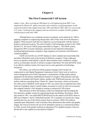 Chapter 6
The First Commercial CAD System
Author’s note: After receiving my MS degree in civil engineering from MIT, I was
employed by Charles W. Adams Associates and worked as a lead programmer on the
system described in this chapter from June 1961 until March 1962. After two years in the
U.S. Army, I returned to the company and was involved in a number of other graphics
related projects until July 1969.
Although there was a moderate amount of academic work underway by 1960 in
applying computers to engineering design tasks, little of this work involved interactive
graphics. What research work that was underway was not being done with the intent to
produce commercial systems. The roots of today's CAD technology go back to the 1950s
and the U.S. Air Force's SAGE project described in Chapter 3. The SAGE system,
designed by MIT's Lincoln Laboratory, spawned several important technologies
including high performance computers, large magnetic core memories and interactive
computer graphics.
SAGE involved the use of CRT displays to show computer processed radar data
and other information such as the location of defensive weapons. Using a light-gun
device an operator could identify a specific threat and then select a defensive weapon
such as an interceptor aircraft or missile to assign to that threat. Not only did SAGE result
in an effective defense system, but it gave rise to a new generation of technology
enterprises.
Ken Olsen, one of the key SAGE program managers left Lincoln Lab
employment to start Digital Equipment Corporation, Norm Taylor went to work in a
senior management role at Itek Corporation, a manufacturer of high quality optical
equipment for the defense establishment located in Lexington, Massachusetts and Jack
Gilmore co-founded with Charles Adams, another early Whirlwind associate, one of the
earliest software consulting firms, Charles W. Adams Associates, which was located a
few miles away in Bedford. In the spring of 1961, my career took an important turn when
fresh out of graduate school, I joined Adams Associates to work on what was to become
the computer industry’s first attempt at creating a commercial CAD system.
Most histories of the CAD industry credit Ivan Sutherland with developing the
first interactive graphic system for engineering design and drafting. His project, which
also started in 1961, was called SKETCHPAD and was the subject of his Ph.D. thesis at
MIT (see Chapters 3 and 4). Sutherland used the TX-2 computer at Lincoln Lab, a huge
machine that was one of the fastest systems then in existence. While Tim Johnson
expanded upon Sutherland’s work to produce three dimensional data models and graphic
images, the work at Lincoln Lab was never intended to end up as a commercial product.
In 1968, several of the people working on subsequent TX-2 graphics projects, however,
left the lab to start Applicon as discussed in Chapter 7.
6-1 © 2006 David E. Weisberg
 