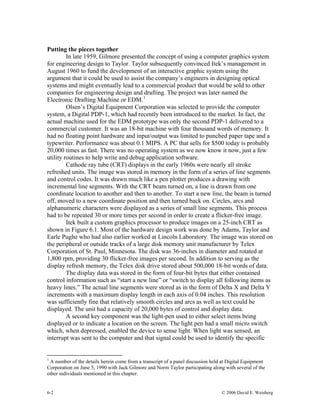 Putting the pieces together
In late 1959, Gilmore presented the concept of using a computer graphics system
for engineering design to Taylor. Taylor subsequently convinced Itek’s management in
August 1960 to fund the development of an interactive graphic system using the
argument that it could be used to assist the company’s engineers in designing optical
systems and might eventually lead to a commercial product that would be sold to other
companies for engineering design and drafting. The project was later named the
Electronic Drafting Machine or EDM.1
Olsen’s Digital Equipment Corporation was selected to provide the computer
system, a Digital PDP-1, which had recently been introduced to the market. In fact, the
actual machine used for the EDM prototype was only the second PDP-1 delivered to a
commercial customer. It was an 18-bit machine with four thousand words of memory. It
had no floating point hardware and input/output was limited to punched paper tape and a
typewriter. Performance was about 0.1 MIPS. A PC that sells for $500 today is probably
20,000 times as fast. There was no operating system as we now know it now, just a few
utility routines to help write and debug application software.
Cathode ray tube (CRT) displays in the early 1960s were nearly all stroke
refreshed units. The image was stored in memory in the form of a series of line segments
and control codes. It was drawn much like a pen plotter produces a drawing with
incremental line segments. With the CRT beam turned on, a line is drawn from one
coordinate location to another and then to another. To start a new line, the beam is turned
off, moved to a new coordinate position and then turned back on. Circles, arcs and
alphanumeric characters were displayed as a series of small line segments. This process
had to be repeated 30 or more times per second in order to create a flicker-free image.
Itek built a custom graphics processor to produce images on a 25-inch CRT as
shown in Figure 6.1. Most of the hardware design work was done by Adams, Taylor and
Earle Pughe who had also earlier worked at Lincoln Laboratory. The image was stored on
the peripheral or outside tracks of a large disk memory unit manufacturer by Telex
Corporation of St. Paul, Minnesota. The disk was 36-inches in diameter and rotated at
1,800 rpm, providing 30 flicker-free images per second. In addition to serving as the
display refresh memory, the Telex disk drive stored about 500,000 18-bit words of data.
The display data was stored in the form of four-bit bytes that either contained
control information such as “start a new line” or “switch to display all following items as
heavy lines.” The actual line segments were stored as in the form of Delta X and Delta Y
increments with a maximum display length in each axis of 0.04 inches. This resolution
was sufficiently fine that relatively smooth circles and arcs as well as text could be
displayed. The unit had a capacity of 20,000 bytes of control and display data.
A second key component was the light-pen used to either select items being
displayed or to indicate a location on the screen. The light pen had a small micro switch
which, when depressed, enabled the device to sense light. When light was sensed, an
interrupt was sent to the computer and that signal could be used to identify the specific
1
A number of the details herein come from a transcript of a panel discussion held at Digital Equipment
Corporation on June 5, 1990 with Jack Gilmore and Norm Taylor participating along with several of the
other individuals mentioned in this chapter.
6-2 © 2006 David E. Weisberg
 