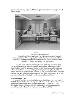 6-3 © 2006 David E. Weisberg
graphical element being displayed. Additional operator interaction was via a panel of 15
control buttons.
Figure 6.1
Prototype EDM configuration
(From left to right: In background – fan to keep computer cool, Tektronix
oscilloscope, Digital PDP-1 computer, Itek-built display logic and Telex disk drive. In
foreground – paper tape reader/punch, computer console, console typewriter, control
buttons, CRT display, light pen and CalComp plotter.)
To a great extent, we were all learning this new technology as we went along.
One incident involved the disk drive. This unit was contained in a Plexiglas cabinet.
Either Pughe or one of his technicians cleaned the disk drive one day using an alcohol
solution. Little did anyone know that the glue holding the recording head together was
soluble in alcohol. When the disk was restarted, we soon had a cloud of brown dust in the
Plexiglas case. The recoding head had come apart with pieces crashing down on the disk
and scraping the surface. It took a few weeks to recover from that fiasco.
Programming the EDM
Adams Associates was retained by Itek to develop of the software used to drive
the EDM. Gilmore had worked with Taylor and Olsen at Lincoln Lab and had done some
graphics development on MIT’s Whirlwind computer, the TX-0 and the TX-2 as
described in Chapter 3. Between mid-1960 and June 1961, the basic hardware was
assembled, initially at Digital’s facility in Maynard and then at ITEK.
 