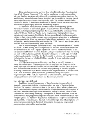 6-4 © 2006 David E. Weisberg
Little actual programming had been done when I joined Adams Associates that
June. While Gilmore, Adams and Taylor had put together the overall structure of the
software, they had not yet started writing code except to test some of the hardware. They
both had other responsibilities at Adams Associates and Itek and I was given the task of
managing software development on a day-to-day basis. The hardware was still being
checked out and the EDM software was needed to confirm that the hardware, especially
the custom-designed display processor, was working properly.
As mentioned earlier, the PDP-1 did not come with an operating system.
Basically, we created an application-specific executive routine that handled system
functions including interrupt management that today are handled by operating systems
such as UNIX and Windows. We also had to program many basic graphic routines
including clipping images to fit within the display area and displaying basic geometric
entities. In fact, we even had to program our own trigonometric functions as well as many
of the tools needed to debug our programs. Under Gilmore’s direction, a very systematic
methodology was implemented for programming the EDM. This was several years before
the term “Structured Programming” came into vogue.
One of the senior Digital engineers was Ben Gurly who had worked with Gilmore
at Lincoln Lab. One Sunday, I was trying to checked out some new software when I ran
into problems with the PDP-1’s paper tape reader. This was well before the days of 24/7
service so I called Gilmore at home. He called Gurley who came over to Itek. Not having
any tools with him, he managed to fix the reader with a piece of scotch tape. It worked
well enough through the rest of the day that I was able to get some software debugged.
Unfortunately, Gurley was killed in 1964 by a mentally ill former technician named
David Blumenthal.
All PDP-1 programming on this project was done in assembly language -
instruction by instruction. Programs were written in long hand and then converted to
punch paper tape using a typewriter-like machine called a Flexowriter. These programs
were then assembled (converted into machine language) using an assembly program
written by Ed Fredkin at Bolt Beranek and Newman, the proud owners of the only other
PDP-1 then in existence. (BBN would later gain fame for doing much of the
programming for ARPANET, the predecessor to today’s Internet.) Debugging was done
using a combination of console switches and the console typewriter.
User interfaces were different
In addition to overall management of the software development effort, I
personally programmed the initial executive routines and most of the early display
functions. The geometry creation was done by Dr. Murray Sherry whose real expertise
was in computer-based language translation while Gilmore handled the trickiest piece of
software – how to track the light-pen across a blank display to indicate a new location.
This latter task was done by displaying a small pattern of dots on the screen. When the
operator moved the light-pen the computer would sense which combination of dots were
being recognized and then move the pattern in that direction. This process was repeated
rapidly until the operator released the small switch on the light-pen, indicating that a new
geometric item should start at that point. Gilmore also designed and programmed
numerous other aspects of the user interface.
 