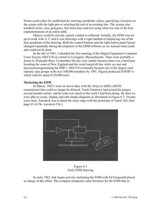 6-6 © 2006 David E. Weisberg
Points could either be established by entering coordinate values, specifying a location on
the screen with the light pen or selecting the end of an existing line. The system also
handled circles, arcs, polygons, free form lines and text using what was one of the first
implementations of an entity table.
Objects could be moved, copied, rotated or reflected. Initially, the EDM was set
up to work with A, C and E-size drawings with a rigid method of displaying one of the
four quadrants of the drawing. Both the control buttons and the light button panel layout
changed repeatedly during development of the EDM software as we learned what could
and could not be done.
In the fall of 1961, I attended the first meeting of the Digital Equipment Computer
Users Society (DECUS) at a hotel in Lexington, Massachusetts. There were probably a
dozen to 20 people there. I remember the day very clearly because there was a hurricane
brushing the coast of New England and the wind roared all day while we met and
discussed programming the PDP-1. DECUS eventually became one of the largest such
industry user groups with over 100,000 members by 1991. Digital produced 50 PDP-1s
which sold for about $120,000 each.
Marketing the EDM
In March, 1962 I went on active duty with the Army to fulfill a ROTC
commitment that could no longer be delayed. Frank Greatorex had joined the project
several months earlier and he took over much of the work I had been doing. By then we
were able to create, display and edit simple diagrams as illustrated in Figure 6.3. Twenty
years later, Autodesk was at about the same stage with the prototype of AutoCAD. (See
page 63 of The Autodesk File.)
Figure 6.3
Early EDM drawing
In early 1962, Itek began actively marketing the EDM with Ed Fitzgerald placed
in charge of this effort. The company prepared a sales brochure for the EDM that in
 