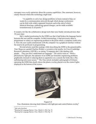 6-7 © 2006 David E. Weisberg
retrospect was overly optimistic about the systems capabilities. One statement, however,
clearly forecast where this technology might lead.
“A capability to solve key design problems in hours instead of days or
weeks by a communication network through which design conferences
can be held with widely separated locations and at the end of which
identical drawings, embodying agreed changes, can be made available
instantaneously to all points.”2
It sounds a lot like the collaborative design tools that were finally introduced more than
30 years later.
Itek’s market positioning for the EDM was that it had broken the language barrier
between the user and the computer. In their terminology, it had previously taken a
programmer to reduce an engineering problem to the point where a computer could solve
it. Now the user could communicate with the computer via a graphical interface without
the need to be proficient in programming.
Several articles used this analogy while describing the EDM to the general public.
Time Magazine quoted Charlton Walker, a scientist at the nearby Air Force Cambridge
Research Laboratory (AFCRL), as stating “Computers don’t like dealing with
people….They just don’t understand our language.” The article went on: “With a
photoelectric light pen, the operator of an EDM can formulate engineering problems
graphically (instead or reducing them to equations) on a console the looks like a flat,
unflickering television screen.”3
The Time article included a photograph of Gilmore
operating the EDM that clearly shows the plastic overlay placed over the control lights
displayed at the bottom of the screen.
Figure 6.4
Time illustration showing Jack Gilmore with light pen and control button overlay4
2
Itek sales brochure
3
Beating the Language Barrier, Time, March 2, 1962, Pg. 74
4
Beating the Language Barrier, Time, March 2, 1962, Pg. 75
 
