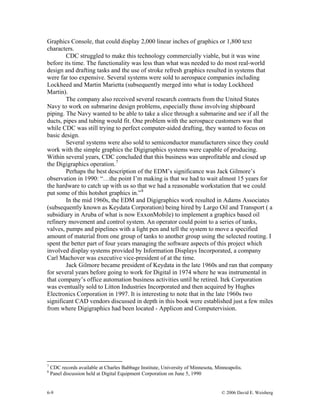 6-9 © 2006 David E. Weisberg
Graphics Console, that could display 2,000 linear inches of graphics or 1,800 text
characters.
CDC struggled to make this technology commercially viable, but it was wine
before its time. The functionality was less than what was needed to do most real-world
design and drafting tasks and the use of stroke refresh graphics resulted in systems that
were far too expensive. Several systems were sold to aerospace companies including
Lockheed and Martin Marietta (subsequently merged into what is today Lockheed
Martin).
The company also received several research contracts from the United States
Navy to work on submarine design problems, especially those involving shipboard
piping. The Navy wanted to be able to take a slice through a submarine and see if all the
ducts, pipes and tubing would fit. One problem with the aerospace customers was that
while CDC was still trying to perfect computer-aided drafting, they wanted to focus on
basic design.
Several systems were also sold to semiconductor manufacturers since they could
work with the simple graphics the Digigraphics systems were capable of producing.
Within several years, CDC concluded that this business was unprofitable and closed up
the Digigraphics operation.7
Perhaps the best description of the EDM’s significance was Jack Gilmore’s
observation in 1990: “…the point I’m making is that we had to wait almost 15 years for
the hardware to catch up with us so that we had a reasonable workstation that we could
put some of this hotshot graphics in.”8
In the mid 1960s, the EDM and Digigraphics work resulted in Adams Associates
(subsequently known as Keydata Corporation) being hired by Largo Oil and Transport ( a
subsidiary in Aruba of what is now ExxonMobile) to implement a graphics based oil
refinery movement and control system. An operator could point to a series of tanks,
valves, pumps and pipelines with a light pen and tell the system to move a specified
amount of material from one group of tanks to another group using the selected routing. I
spent the better part of four years managing the software aspects of this project which
involved display systems provided by Information Displays Incorporated, a company
Carl Machover was executive vice-president of at the time.
Jack Gilmore became president of Keydata in the late 1960s and ran that company
for several years before going to work for Digital in 1974 where he was instrumental in
that company’s office automation business activities until he retired. Itek Corporation
was eventually sold to Litton Industries Incorporated and then acquired by Hughes
Electronics Corporation in 1997. It is interesting to note that in the late 1960s two
significant CAD vendors discussed in depth in this book were established just a few miles
from where Digigraphics had been located - Applicon and Computervision.
7
CDC records available at Charles Babbage Institute, University of Minnesota, Minneapolis.
8
Panel discussion held at Digital Equipment Corporation on June 5, 1990
 