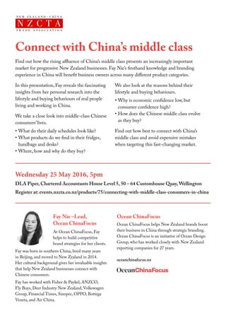 Connect with China’s middle class
Find out how the rising affluence of China’s middle class presents an increasingly important
market for progressive New Zealand businesses. Fay Nie’s firsthand knowledge and branding
experience in China will benefit business owners across many different product categories.
In this presentation, Fay reveals the fascinating
insights from her personal research into the
lifestyle and buying behaviours of real people
living and working in China.
We take a close look into middle-class Chinese
consumers’ lives.
•	What do their daily schedules look like?
•	What products do we find in their fridges,
handbags and desks?
•	Where, how and why do they buy?
We also look at the reasons behind their
lifestyle and buying behaviours.
•	Why is economic confidence low, but
consumer confidence high?
•	How does the Chinese middle class evolve
as they buy?
Find out how best to connect with China’s
middle class and avoid expensive mistakes
when targeting this fast-changing market.
Wednesday 25 May 2016, 5pm				
DLA Piper, Chartered Accountants House Level 5, 50 – 64 Customhouse Quay, Wellington
Register at: events.nzcta.co.nz/products/75/connecting-with-middle-class-consumers-in-china
Fay Nie –Lead,
Ocean ChinaFocus
At Ocean ChinaFocus, Fay
helps to build competitive
brand strategies for her clients.
Fay was born in southern China, lived many years
in Beijing, and moved to New Zealand in 2014.
Her cultural background gives her invaluable insights
that help New Zealand businesses connect with
Chinese consumers.
Fay has worked with Fisher & Paykel, ANZCO,
Fly Buys, Deer Industry New Zealand, Volkswagen
Group, Financial Times, Sinopec, OPPO, Bottega
Veneta, and Air China.
Ocean ChinaFocus
Ocean ChinaFocus helps New Zealand brands boost
their business in China through strategic branding.
Ocean ChinaFocus is an initiative of Ocean Design
Group, who has worked closely with New Zealand
exporting companies for 27 years.
oceanchinafocus.nz
	
 
