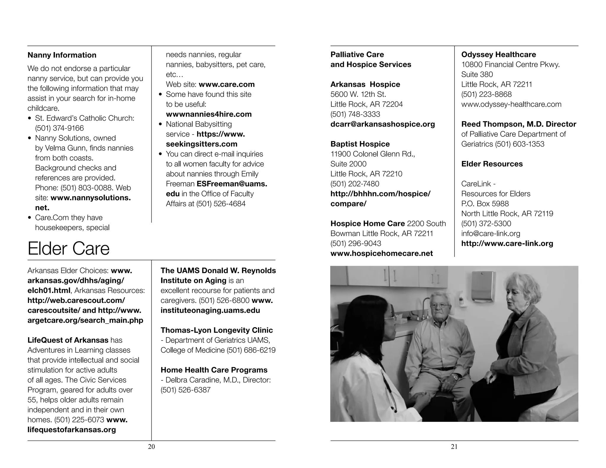 Nanny Information
We do not endorse a particular
nanny service, but can provide you
the following information that may
assist in your search for in-home
childcare.
• 	St. Edward’s Catholic Church: 		
	 (501) 374-9166
• 	Nanny Solutions, owned
	 by Velma Gunn, finds nannies 		
	 from both coasts. 			
	 Background checks and 		
	 references are provided. 		
	 Phone: (501) 803-0088. Web 		
	site: www.nannysolutions.		
	net.
• 	Care.Com they have 	 	 	
	 housekeepers, special 		
	 needs nannies, regular 		
	 nannies, babysitters, pet care, 		
	 etc… 				
	 Web site: www.care.com
• 	Some have found this site
	 to be useful: 				
	 wwwnannies4hire.com
• 	National Babysitting 	 	 	
	 service - https://www.		
	seekingsitters.com
• 	You can direct e-mail inquiries 	 	
	 to all women faculty for advice 		
	 about nannies through Emily 		
	Freeman ESFreeman@uams.		
	edu in the Office of Faculty 		
	 Affairs at (501) 526-4684
Elder Care
Arkansas Elder Choices: www.
arkansas.gov/dhhs/aging/
elch01.html, Arkansas Resources:
http://web.carescout.com/
carescoutsite/ and http://www.
argetcare.org/search_main.php
LifeQuest of Arkansas has
Adventures in Learning classes
that provide intellectual and social
stimulation for active adults
of all ages. The Civic Services
Program, geared for adults over
55, helps older adults remain
independent and in their own
homes. (501) 225-6073 www.
lifequestofarkansas.org
The UAMS Donald W. Reynolds
Institute on Aging is an
excellent recourse for patients and
caregivers. (501) 526-6800 www.
instituteonaging.uams.edu
Thomas-Lyon Longevity Clinic
- Department of Geriatrics UAMS,
College of Medicine (501) 686-6219
Home Health Care Programs
- Delbra Caradine, M.D., Director:
(501) 526-6387
Palliative Care
and Hospice Services
Arkansas Hospice
5600 W. 12th St.
Little Rock, AR 72204
(501) 748-3333
dcarr@arkansashospice.org
Baptist Hospice
11900 Colonel Glenn Rd.,
Suite 2000
Little Rock, AR 72210
(501) 202-7480
http://bhhhn.com/hospice/
compare/
Hospice Home Care 2200 South
Bowman Little Rock, AR 72211
(501) 296-9043
www.hospicehomecare.net
Odyssey Healthcare
10800 Financial Centre Pkwy.
Suite 380
Little Rock, AR 72211
(501) 223-8868
www.odyssey-healthcare.com
Reed Thompson, M.D. Director
of Palliative Care Department of
Geriatrics (501) 603-1353
Elder Resources
CareLink -
Resources for Elders
P.O. Box 5988
North Little Rock, AR 72119
(501) 372-5300
info@care-link.org
http://www.care-link.org
20 21
 