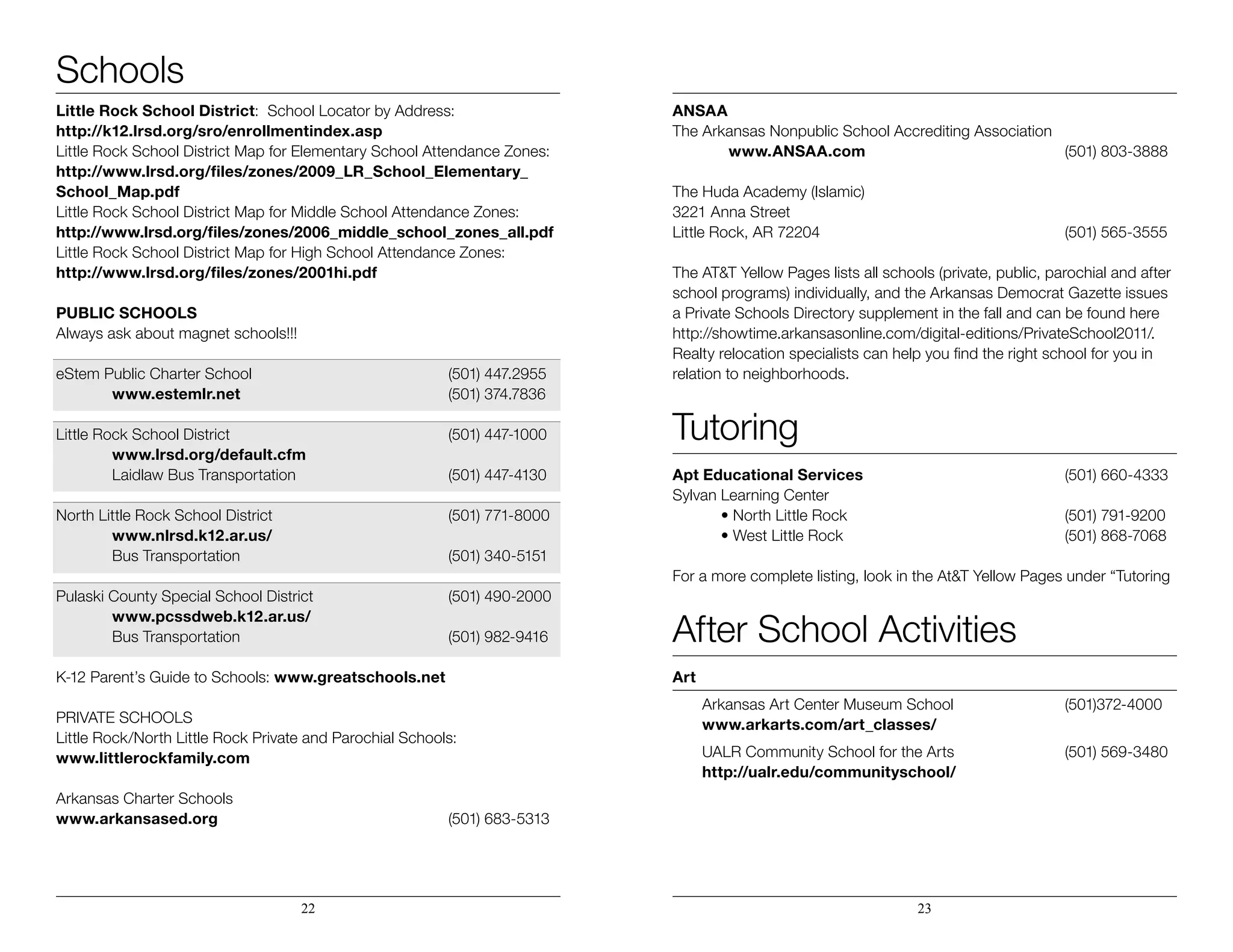 Schools
Little Rock School District: School Locator by Address:
http://k12.lrsd.org/sro/enrollmentindex.asp
Little Rock School District Map for Elementary School Attendance Zones:
http://www.lrsd.org/files/zones/2009_LR_School_Elementary_
School_Map.pdf
Little Rock School District Map for Middle School Attendance Zones:
http://www.lrsd.org/files/zones/2006_middle_school_zones_all.pdf
Little Rock School District Map for High School Attendance Zones:
http://www.lrsd.org/files/zones/2001hi.pdf
Public Schools
Always ask about magnet schools!!!
eStem Public Charter School 				 (501) 447.2955
	 www.estemlr.net				(501) 374.7836
Little Rock School District 				 (501) 447-1000
	 www.lrsd.org/default.cfm
	 Laidlaw Bus Transportation			 (501) 447-4130
North Little Rock School District				 (501) 771-8000
	 www.nlrsd.k12.ar.us/
	Bus Transportation				(501) 340-5151
Pulaski County Special School District			 (501) 490-2000
	 www.pcssdweb.k12.ar.us/
	Bus Transportation				(501) 982-9416
	
K-12 Parent’s Guide to Schools: www.greatschools.net
PRIVATE SCHOOLS
Little Rock/North Little Rock Private and Parochial Schools:
www.littlerockfamily.com
Arkansas Charter Schools
www.arkansased.org					(501) 683-5313
ANSAA
The Arkansas Nonpublic School Accrediting Association
	 www.ANSAA.com	 			(501) 803-3888
The Huda Academy (Islamic)
3221 Anna Street
Little Rock, AR 72204					 (501) 565-3555
The AT&T Yellow Pages lists all schools (private, public, parochial and after
school programs) individually, and the Arkansas Democrat Gazette issues
a Private Schools Directory supplement in the fall and can be found here
http://showtime.arkansasonline.com/digital-editions/PrivateSchool2011/.
Realty relocation specialists can help you find the right school for you in
relation to neighborhoods.
Tutoring
Apt Educational Services	 (501) 660-4333
Sylvan Learning Center
	 • North Little Rock	 (501) 791-9200
	 • West Little Rock	 (501) 868-7068
For a more complete listing, look in the At&T Yellow Pages under “Tutoring
After School Activities
Art
	 Arkansas Art Center Museum School		(501)372-4000		
	 www.arkarts.com/art_classes/
	 UALR Community School for the Arts		(501) 569-3480
	 http://ualr.edu/communityschool/
22 23
 