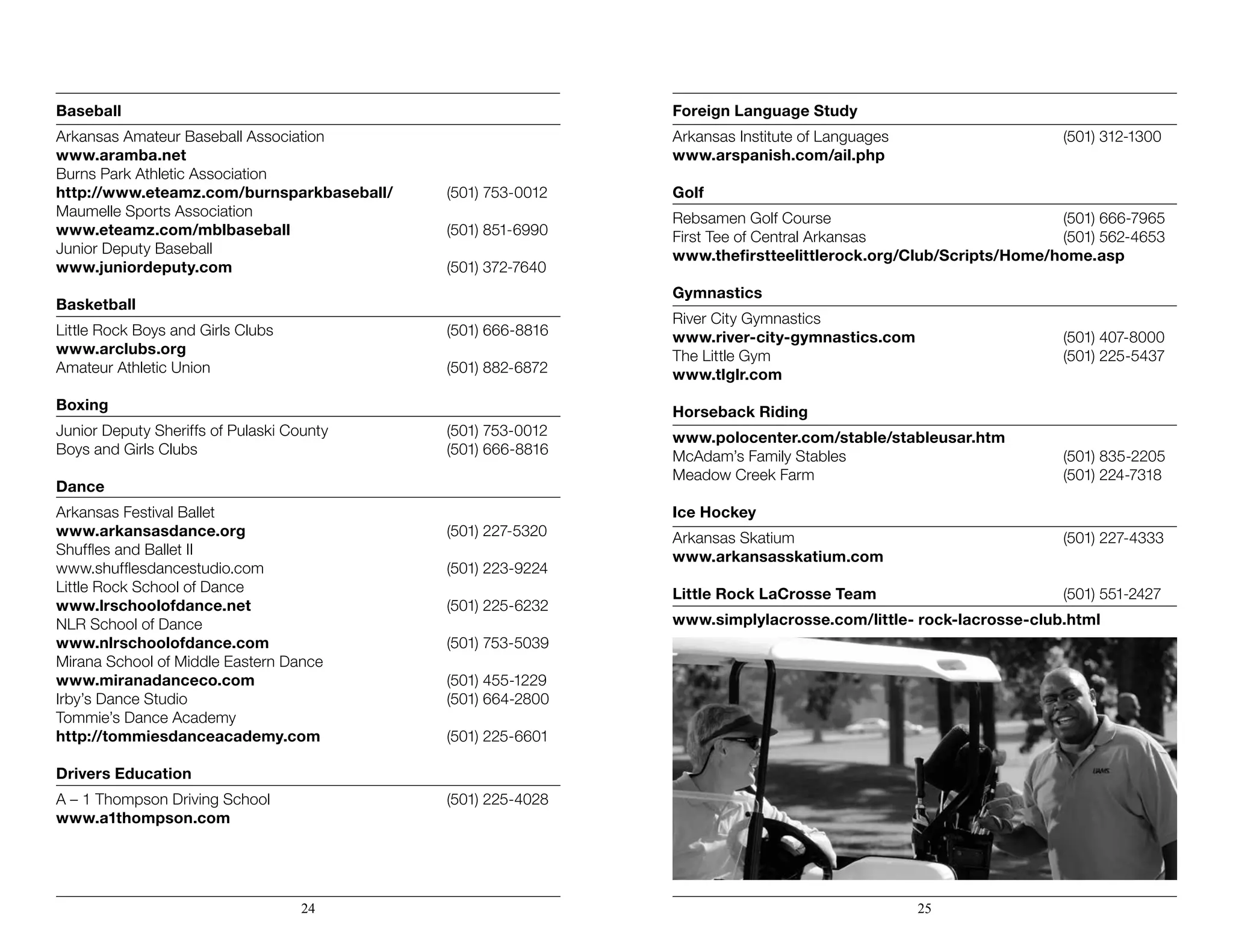 Baseball
Arkansas Amateur Baseball Association
www.aramba.net	
Burns Park Athletic Association
http://www.eteamz.com/burnsparkbaseball/	 (501) 753-0012
Maumelle Sports Association
www.eteamz.com/mblbaseball	 (501) 851-6990
Junior Deputy Baseball
www.juniordeputy.com	 (501) 372-7640
Basketball
Little Rock Boys and Girls Clubs	 (501) 666-8816
www.arclubs.org
Amateur Athletic Union	 (501) 882-6872
Boxing
Junior Deputy Sheriffs of Pulaski County	 (501) 753-0012
Boys and Girls Clubs	 (501) 666-8816
Dance
Arkansas Festival Ballet
www.arkansasdance.org	 (501) 227-5320
Shuffles and Ballet II
www.shufflesdancestudio.com	 (501) 223-9224
Little Rock School of Dance
www.lrschoolofdance.net	 (501) 225-6232
NLR School of Dance
www.nlrschoolofdance.com	 (501) 753-5039
Mirana School of Middle Eastern Dance
www.miranadanceco.com	 (501) 455-1229
Irby’s Dance Studio	 (501) 664-2800
Tommie’s Dance Academy
http://tommiesdanceacademy.com	 (501) 225-6601
Drivers Education
A – 1 Thompson Driving School	 (501) 225-4028
www.a1thompson.com
Foreign Language Study
Arkansas Institute of Languages	 (501) 312-1300
www.arspanish.com/ail.php
Golf
Rebsamen Golf Course	 (501) 666-7965
First Tee of Central Arkansas	 (501) 562-4653
www.thefirstteelittlerock.org/Club/Scripts/Home/home.asp
Gymnastics
River City Gymnastics
www.river-city-gymnastics.com	 (501) 407-8000
The Little Gym	 (501) 225-5437
www.tlglr.com
Horseback Riding
www.polocenter.com/stable/stableusar.htm
McAdam’s Family Stables	 (501) 835-2205
Meadow Creek Farm	 (501) 224-7318
Ice Hockey
Arkansas Skatium	 (501) 227-4333
www.arkansasskatium.com
Little Rock LaCrosse Team	 (501) 551-2427
www.simplylacrosse.com/little- rock-lacrosse-club.html
24 25
 