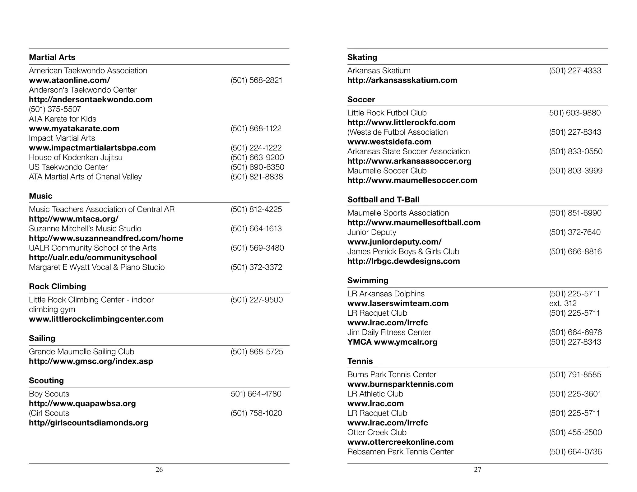 Martial Arts
American Taekwondo Association
www.ataonline.com/	 (501) 568-2821
Anderson’s Taekwondo Center
http://andersontaekwondo.com
(501) 375-5507
ATA Karate for Kids
www.myatakarate.com	 (501) 868-1122
Impact Martial Arts
www.impactmartialartsbpa.com	 (501) 224-1222
House of Kodenkan Jujitsu	 (501) 663-9200
US Taekwondo Center	 (501) 690-6350
ATA Martial Arts of Chenal Valley	 (501) 821-8838
Music
Music Teachers Association of Central AR	 (501) 812-4225
http://www.mtaca.org/
Suzanne Mitchell’s Music Studio	 (501) 664-1613
http://www.suzanneandfred.com/home	
UALR Community School of the Arts	 (501) 569-3480
http://ualr.edu/communityschool
Margaret E Wyatt Vocal & Piano Studio	 (501) 372-3372
Rock Climbing
Little Rock Climbing Center - indoor	 (501) 227-9500
climbing gym
www.littlerockclimbingcenter.com
Sailing
Grande Maumelle Sailing Club	 (501) 868-5725
http://www.gmsc.org/index.asp
Scouting
Boy Scouts	 501) 664-4780
http://www.quapawbsa.org
(Girl Scouts	 (501) 758-1020
http//girlscountsdiamonds.org	
Skating
Arkansas Skatium	 (501) 227-4333
http://arkansasskatium.com
Soccer
Little Rock Futbol Club	 501) 603-9880
http://www.littlerockfc.com	
(Westside Futbol Association	 (501) 227-8343
www.westsidefa.com	
Arkansas State Soccer Association	 (501) 833-0550
http://www.arkansassoccer.org	
Maumelle Soccer Club	 (501) 803-3999
http://www.maumellesoccer.com
Softball and T-Ball
Maumelle Sports Association	 (501) 851-6990
http://www.maumellesoftball.com
Junior Deputy	 (501) 372-7640
www.juniordeputy.com/
James Penick Boys & Girls Club	 (501) 666-8816
http://lrbgc.dewdesigns.com
Swimming
LR Arkansas Dolphins	 (501) 225-5711 		
www.laserswimteam.com	 ext. 312
LR Racquet Club	 (501) 225-5711
www.lrac.com/lrrcfc
Jim Daily Fitness Center	 (501) 664-6976
YMCA www.ymcalr.org	 (501) 227-8343
Tennis
Burns Park Tennis Center	 (501) 791-8585
www.burnsparktennis.com
LR Athletic Club	 (501) 225-3601
www.lrac.com
LR Racquet Club	 (501) 225-5711
www.lrac.com/lrrcfc
Otter Creek Club	 (501) 455-2500	
www.ottercreekonline.com
Rebsamen Park Tennis Center	 (501) 664-0736
26 27
 