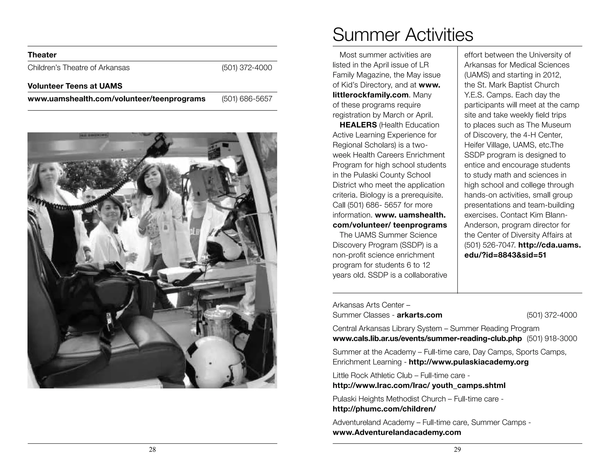 Summer Activities
Most summer activities are
listed in the April issue of LR
Family Magazine, the May issue
of Kid’s Directory, and at www.
littlerockfamily.com. Many
of these programs require
registration by March or April.
HEALERS (Health Education
Active Learning Experience for
Regional Scholars) is a two-
week Health Careers Enrichment
Program for high school students
in the Pulaski County School
District who meet the application
criteria. Biology is a prerequisite.
Call (501) 686- 5657 for more
information. www. uamshealth.
com/volunteer/ teenprograms
The UAMS Summer Science
Discovery Program (SSDP) is a
non-profit science enrichment
program for students 6 to 12
years old. SSDP is a collaborative
effort between the University of
Arkansas for Medical Sciences
(UAMS) and starting in 2012,
the St. Mark Baptist Church
Y.E.S. Camps. Each day the
participants will meet at the camp
site and take weekly field trips
to places such as The Museum
of Discovery, the 4-H Center,
Heifer Village, UAMS, etc.The
SSDP program is designed to
entice and encourage students
to study math and sciences in
high school and college through
hands-on activities, small group
presentations and team-building
exercises. Contact Kim Blann-
Anderson, program director for
the Center of Diversity Affairs at
(501) 526-7047. http://cda.uams.
edu/?id=8843&sid=51
Arkansas Arts Center –
Summer Classes - arkarts.com				(501) 372-4000
Central Arkansas Library System – Summer Reading Program
www.cals.lib.ar.us/events/summer-reading-club.php	 (501) 918-3000
Summer at the Academy – Full-time care, Day Camps, Sports Camps,
Enrichment Learning - http://www.pulaskiacademy.org
Little Rock Athletic Club – Full-time care -
http://www.lrac.com/lrac/ youth_camps.shtml
Pulaski Heights Methodist Church – Full-time care -
http://phumc.com/children/
Adventureland Academy – Full-time care, Summer Camps -
www.Adventurelandacademy.com
28 29
Theater	
Children’s Theatre of Arkansas		(501) 372-4000
Volunteer Teens at UAMS
www.uamshealth.com/volunteer/teenprograms	 (501) 686-5657
 