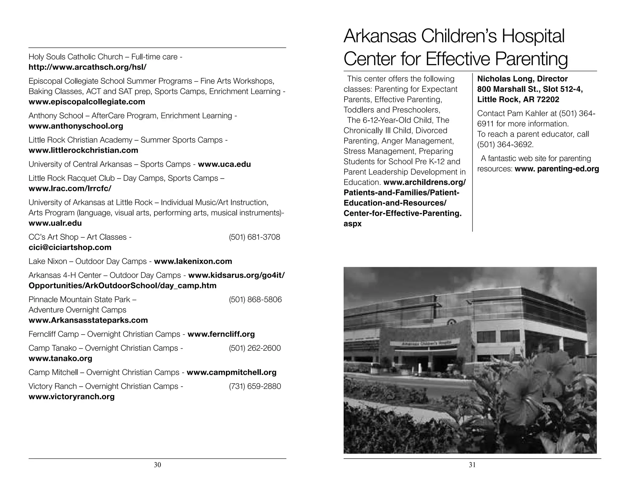 Holy Souls Catholic Church – Full-time care -
http://www.arcathsch.org/hsl/
Episcopal Collegiate School Summer Programs – Fine Arts Workshops,
Baking Classes, ACT and SAT prep, Sports Camps, Enrichment Learning -
www.episcopalcollegiate.com
Anthony School – AfterCare Program, Enrichment Learning -
www.anthonyschool.org
Little Rock Christian Academy – Summer Sports Camps -
www.littlerockchristian.com
University of Central Arkansas – Sports Camps - www.uca.edu
Little Rock Racquet Club – Day Camps, Sports Camps –
www.lrac.com/lrrcfc/
University of Arkansas at Little Rock – Individual Music/Art Instruction,
Arts Program (language, visual arts, performing arts, musical instruments)-
www.ualr.edu
CC’s Art Shop – Art Classes -				 (501) 681-3708
cici@ciciartshop.com
Lake Nixon – Outdoor Day Camps - www.lakenixon.com
Arkansas 4-H Center – Outdoor Day Camps - www.kidsarus.org/go4it/
Opportunities/ArkOutdoorSchool/day_camp.htm
Pinnacle Mountain State Park –				 (501) 868-5806
Adventure Overnight Camps
www.Arkansasstateparks.com
Ferncliff Camp – Overnight Christian Camps - www.ferncliff.org
Camp Tanako – Overnight Christian Camps -		 (501) 262-2600
www.tanako.org
Camp Mitchell – Overnight Christian Camps - www.campmitchell.org
Victory Ranch – Overnight Christian Camps -		 (731) 659-2880
www.victoryranch.org
30 31
Arkansas Children’s Hospital
Center for Effective Parenting
This center offers the following
classes: Parenting for Expectant
Parents, Effective Parenting,
Toddlers and Preschoolers,
The 6-12-Year-Old Child, The
Chronically Ill Child, Divorced
Parenting, Anger Management,
Stress Management, Preparing
Students for School Pre K-12 and
Parent Leadership Development in
Education. www.archildrens.org/
Patients-and-Families/Patient-
Education-and-Resources/
Center-for-Effective-Parenting.
aspx
Nicholas Long, Director
800 Marshall St., Slot 512-4,
Little Rock, AR 72202
Contact Pam Kahler at (501) 364-
6911 for more information. 		
To reach a parent educator, call
(501) 364-3692.
A fantastic web site for parenting
resources: www. parenting-ed.org
 