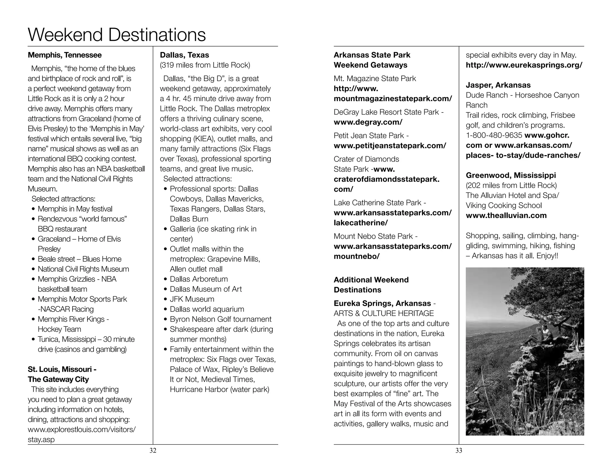 Weekend Destinations
Memphis, Tennessee
Memphis, “the home of the blues
and birthplace of rock and roll”, is
a perfect weekend getaway from
Little Rock as it is only a 2 hour
drive away. Memphis offers many
attractions from Graceland (home of
Elvis Presley) to the ‘Memphis in May’
festival which entails several live, “big
name” musical shows as well as an
international BBQ cooking contest.
Memphis also has an NBA basketball
team and the National Civil Rights
Museum. 				
Selected attractions:
•	Memphis in May festival
•	Rendezvous “world famous”
	 BBQ restaurant
•	Graceland – Home of Elvis
	Presley
•	Beale street – Blues Home
•	National Civil Rights Museum
•	Memphis Grizzlies - NBA
	 basketball team
•	Memphis Motor Sports Park
	 -NASCAR Racing
•	Memphis River Kings -
	 Hockey Team
•	Tunica, Mississippi – 30 minute 		
	 drive (casinos and gambling)
St. Louis, Missouri - 		
The Gateway City
This site includes everything
you need to plan a great getaway
including information on hotels,
dining, attractions and shopping:
www.explorestlouis.com/visitors/
stay.asp
Dallas, Texas 			
(319 miles from Little Rock)
Dallas, “the Big D”, is a great
weekend getaway, approximately
a 4 hr. 45 minute drive away from
Little Rock. The Dallas metroplex
offers a thriving culinary scene,
world-class art exhibits, very cool
shopping (KIEA), outlet malls, and
many family attractions (Six Flags
over Texas), professional sporting
teams, and great live music.
Selected attractions:
•	Professional sports: Dallas 	 	
	 Cowboys, Dallas Mavericks, 		
	 Texas Rangers, Dallas Stars, 		
	 Dallas Burn
•	Galleria (ice skating rink in
	center)
•	Outlet malls within the 	 	
	 metroplex: Grapevine Mills, 		
	 Allen outlet mall
•	Dallas Arboretum
•	Dallas Museum of Art
•	JFK Museum
•	Dallas world aquarium
•	Byron Nelson Golf tournament
•	Shakespeare after dark (during
	 summer months)
•	Family entertainment within the 	
	 metroplex: Six Flags over Texas, 	
	 Palace of Wax, Ripley’s Believe 	
	 It or Not, Medieval Times, 		
	 Hurricane Harbor (water park)
Arkansas State Park
Weekend Getaways
Mt. Magazine State Park
http://www.
mountmagazinestatepark.com/
DeGray Lake Resort State Park -
www.degray.com/
Petit Jean State Park -
www.petitjeanstatepark.com/
Crater of Diamonds
State Park -www.
craterofdiamondsstatepark.
com/
Lake Catherine State Park -
www.arkansasstateparks.com/
lakecatherine/
Mount Nebo State Park -
www.arkansasstateparks.com/
mountnebo/
Additional Weekend
Destinations
Eureka Springs, Arkansas -
ARTS & CULTURE HERITAGE
As one of the top arts and culture
destinations in the nation, Eureka
Springs celebrates its artisan
community. From oil on canvas
paintings to hand-blown glass to
exquisite jewelry to magnificent
sculpture, our artists offer the very
best examples of “fine” art. The
May Festival of the Arts showcases
art in all its form with events and
activities, gallery walks, music and
special exhibits every day in May.
http://www.eurekasprings.org/
Jasper, Arkansas 		
Dude Ranch - Horseshoe Canyon
Ranch
Trail rides, rock climbing, Frisbee
golf, and children’s programs.
1-800-480-9635 www.gohcr.
com or www.arkansas.com/
places- to-stay/dude-ranches/
Greenwood, Mississippi
(202 miles from Little Rock) 	
The Alluvian Hotel and Spa/ 	
Viking Cooking School
www.thealluvian.com
Shopping, sailing, climbing, hang-
gliding, swimming, hiking, fishing
– Arkansas has it all. Enjoy!!
32 33
 