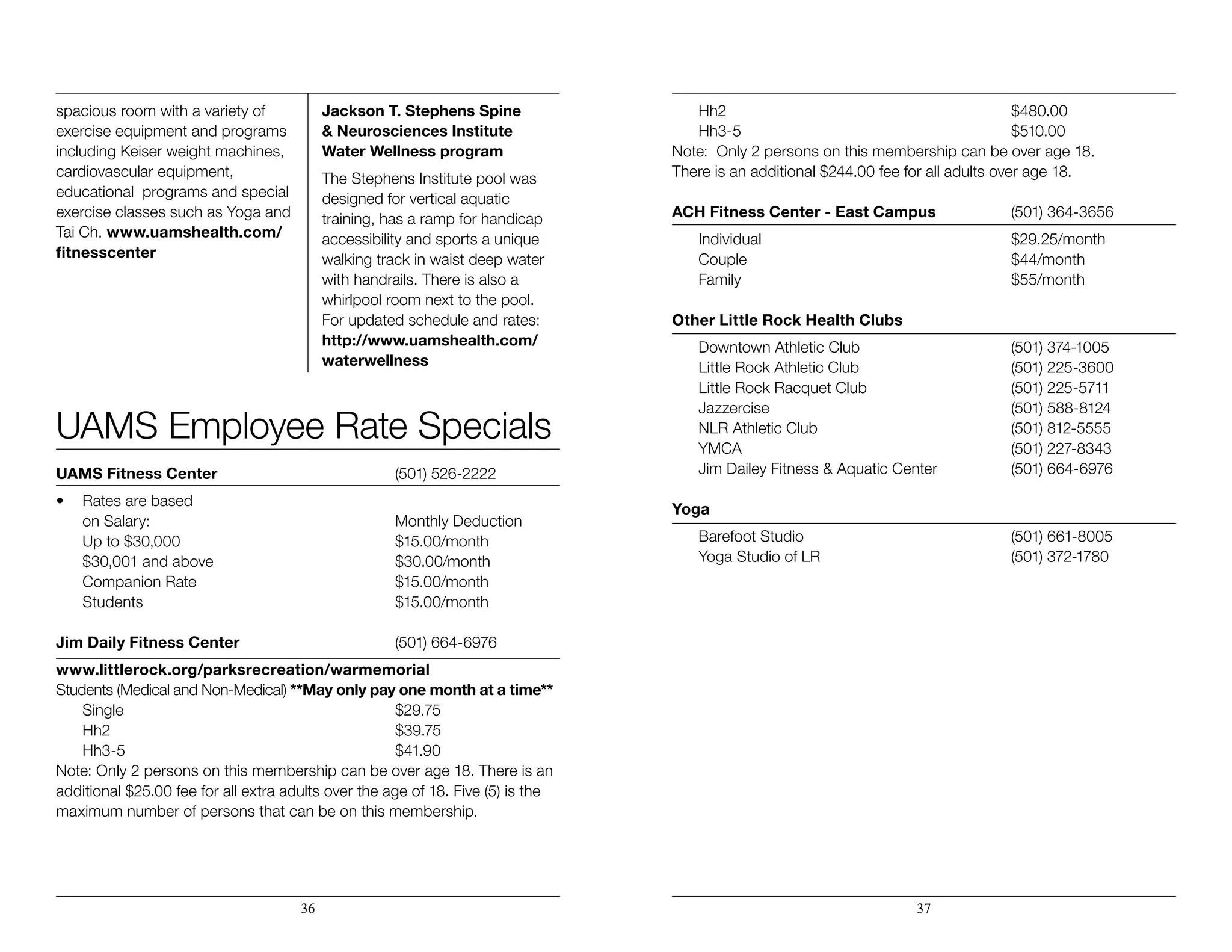 spacious room with a variety of
exercise equipment and programs
including Keiser weight machines,
cardiovascular equipment,
educational programs and special
exercise classes such as Yoga and
Tai Ch. www.uamshealth.com/
fitnesscenter
Jackson T. Stephens Spine 		
& Neurosciences Institute
Water Wellness program
The Stephens Institute pool was
designed for vertical aquatic
training, has a ramp for handicap
accessibility and sports a unique
walking track in waist deep water
with handrails. There is also a
whirlpool room next to the pool.
For updated schedule and rates:
http://www.uamshealth.com/
waterwellness
UAMS Employee Rate Specials
UAMS Fitness Center	 (501) 526-2222
•	 Rates are based
	 on Salary:	 Monthly Deduction
	 Up to $30,000	 $15.00/month
	 $30,001 and above	 $30.00/month
	 Companion Rate	 $15.00/month
	Students	 $15.00/month
Jim Daily Fitness Center	 (501) 664-6976
www.littlerock.org/parksrecreation/warmemorial
Students (Medical and Non-Medical) **May only pay one month at a time**
	Single	 $29.75
	Hh2	 $39.75
	Hh3-5	 $41.90
Note: Only 2 persons on this membership can be over age 18. There is an
additional $25.00 fee for all extra adults over the age of 18. Five (5) is the
maximum number of persons that can be on this membership.
	 Hh2                  	 $480.00
	 Hh3-5                	 $510.00       
Note:  Only 2 persons on this membership can be over age 18.  		
There is an additional $244.00 fee for all adults over age 18. 
ACH Fitness Center - East Campus	 (501) 364-3656
	Individual	 $29.25/month
	Couple	 $44/month
	Family	 $55/month
Other Little Rock Health Clubs
	 Downtown Athletic Club	 (501) 374-1005
	 Little Rock Athletic Club	 (501) 225-3600
	 Little Rock Racquet Club	 (501) 225-5711
	 Jazzercise	 (501) 588-8124
	 NLR Athletic Club	 (501) 812-5555
	 YMCA	 (501) 227-8343
	 Jim Dailey Fitness & Aquatic Center 	 (501) 664-6976
Yoga
	 Barefoot Studio	 (501) 661-8005
	 Yoga Studio of LR	 (501) 372-1780
	
36 37
 