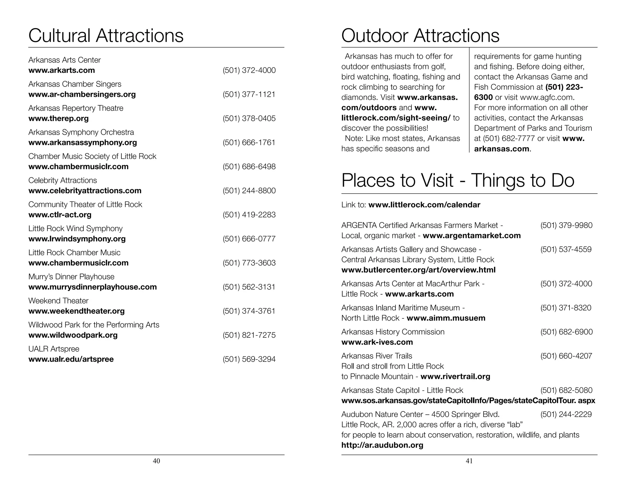 Cultural Attractions
Arkansas Arts Center
www.arkarts.com	 (501) 372-4000
Arkansas Chamber Singers
www.ar-chambersingers.org	 (501) 377-1121
Arkansas Repertory Theatre
www.therep.org	 (501) 378-0405
Arkansas Symphony Orchestra
www.arkansassymphony.org	 (501) 666-1761
Chamber Music Society of Little Rock
www.chambermusiclr.com	 (501) 686-6498
Celebrity Attractions
www.celebrityattractions.com	 (501) 244-8800
Community Theater of Little Rock
www.ctlr-act.org	 (501) 419-2283
Little Rock Wind Symphony
www.lrwindsymphony.org	 (501) 666-0777
Little Rock Chamber Music
www.chambermusiclr.com	 (501) 773-3603
Murry’s Dinner Playhouse
www.murrysdinnerplayhouse.com	 (501) 562-3131
Weekend Theater
www.weekendtheater.org	 (501) 374-3761
Wildwood Park for the Performing Arts		
www.wildwoodpark.org	 (501) 821-7275
UALR Artspree	
www.ualr.edu/artspree	 (501) 569-3294
Arkansas has much to offer for
outdoor enthusiasts from golf,
bird watching, floating, fishing and
rock climbing to searching for
diamonds. Visit www.arkansas.
com/outdoors and www.
littlerock.com/sight-seeing/ to
discover the possibilities!
Note: Like most states, Arkansas
has specific seasons and
requirements for game hunting
and fishing. Before doing either,
contact the Arkansas Game and
Fish Commission at (501) 223-
6300 or visit www.agfc.com.
For more information on all other
activities, contact the Arkansas
Department of Parks and Tourism
at (501) 682-7777 or visit www.
arkansas.com.
40 41
Outdoor Attractions
Places to Visit - Things to Do
Link to: www.littlerock.com/calendar
ARGENTA Certified Arkansas Farmers Market -		 (501) 379-9980
Local, organic market - www.argentamarket.com
Arkansas Artists Gallery and Showcase -			 (501) 537-4559
Central Arkansas Library System, Little Rock
www.butlercenter.org/art/overview.html
Arkansas Arts Center at MacArthur Park -		 (501) 372-4000
Little Rock - www.arkarts.com
Arkansas Inland Maritime Museum -			 (501) 371-8320
North Little Rock - www.aimm.musuem
Arkansas History Commission				 (501) 682-6900
www.ark-ives.com
Arkansas River Trails					(501) 660-4207
Roll and stroll from Little Rock
to Pinnacle Mountain - www.rivertrail.org
Arkansas State Capitol - Little Rock			 (501) 682-5080
www.sos.arkansas.gov/stateCapitolInfo/Pages/stateCapitolTour. aspx
Audubon Nature Center – 4500 Springer Blvd.		 (501) 244-2229
Little Rock, AR. 2,000 acres offer a rich, diverse “lab”
for people to learn about conservation, restoration, wildlife, and plants
http://ar.audubon.org
 