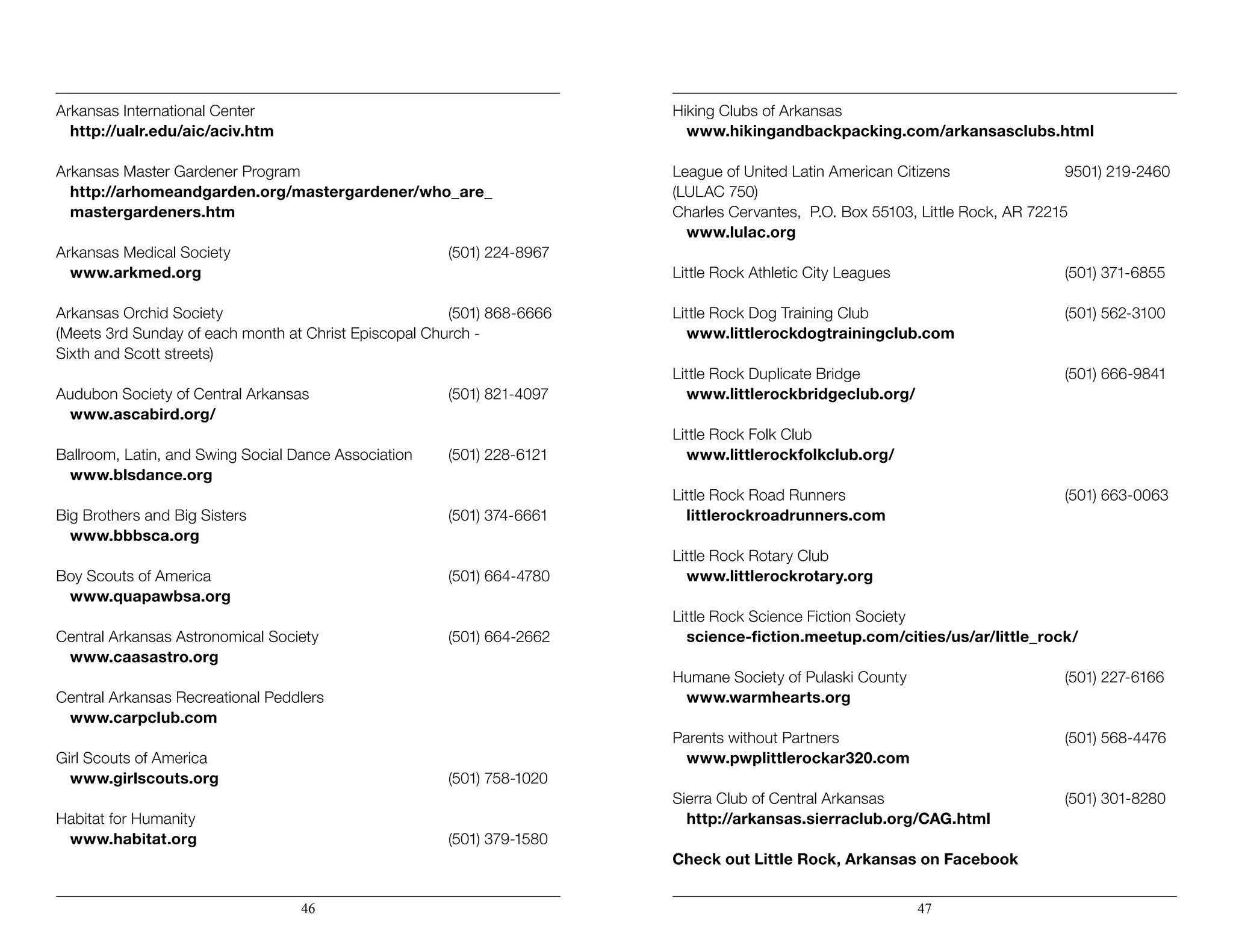 Arkansas International Center
	http://ualr.edu/aic/aciv.htm
Arkansas Master Gardener Program
	 http://arhomeandgarden.org/mastergardener/who_are_ 			
	mastergardeners.htm
Arkansas Medical Society				 (501) 224-8967
	www.arkmed.org
Arkansas Orchid Society					(501) 868-6666
(Meets 3rd Sunday of each month at Christ Episcopal Church -
Sixth and Scott streets)
Audubon Society of Central Arkansas			 (501) 821-4097
	www.ascabird.org/
Ballroom, Latin, and Swing Social Dance Association 	 (501) 228-6121
	www.blsdance.org
		
Big Brothers and Big Sisters				 (501) 374-6661
	www.bbbsca.org
Boy Scouts of America					 (501) 664-4780
	www.quapawbsa.org
Central Arkansas Astronomical Society			 (501) 664-2662
	www.caasastro.org
Central Arkansas Recreational Peddlers
	www.carpclub.com
Girl Scouts of America
	www.girlscouts.org					(501) 758-1020
Habitat for Humanity
	www.habitat.org					(501) 379-1580
Hiking Clubs of Arkansas
	www.hikingandbackpacking.com/arkansasclubs.html
League of United Latin American Citizens			 9501) 219-2460
(LULAC 750)
Charles Cervantes, P.O. Box 55103, Little Rock, AR 72215
	www.lulac.org
Little Rock Athletic City Leagues				 (501) 371-6855
Little Rock Dog Training Club				 (501) 562-3100
	www.littlerockdogtrainingclub.com
Little Rock Duplicate Bridge				 (501) 666-9841
	www.littlerockbridgeclub.org/
Little Rock Folk Club
	www.littlerockfolkclub.org/
Little Rock Road Runners				 (501) 663-0063
	littlerockroadrunners.com
Little Rock Rotary Club
	www.littlerockrotary.org
Little Rock Science Fiction Society
	science-fiction.meetup.com/cities/us/ar/little_rock/
Humane Society of Pulaski County			 (501) 227-6166
	 www.warmhearts.org
Parents without Partners					(501) 568-4476
	www.pwplittlerockar320.com
Sierra Club of Central Arkansas				 (501) 301-8280
	http://arkansas.sierraclub.org/CAG.html
Check out Little Rock, Arkansas on Facebook
46 47
 
