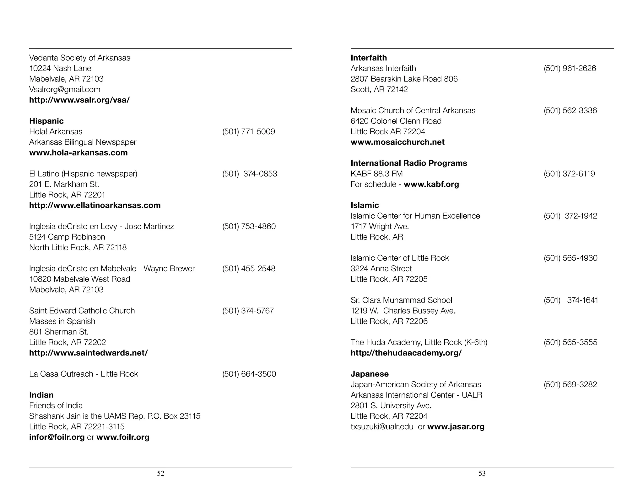 Vedanta Society of Arkansas
10224 Nash Lane
Mabelvale, AR 72103
Vsalrorg@gmail.com
http://www.vsalr.org/vsa/
Hispanic
Hola! Arkansas	 (501) 771-5009
Arkansas Bilingual Newspaper
www.hola-arkansas.com
El Latino (Hispanic newspaper)	 (501) 374-0853
201 E. Markham St.
Little Rock, AR 72201
http://www.ellatinoarkansas.com
Inglesia deCristo en Levy - Jose Martinez	 (501) 753-4860
5124 Camp Robinson
North Little Rock, AR 72118
Inglesia deCristo en Mabelvale - Wayne Brewer	 (501) 455-2548
10820 Mabelvale West Road
Mabelvale, AR 72103
Saint Edward Catholic Church	 (501) 374-5767
Masses in Spanish
801 Sherman St.
Little Rock, AR 72202
http://www.saintedwards.net/
La Casa Outreach - Little Rock	 (501) 664-3500
Indian
Friends of India
Shashank Jain is the UAMS Rep. P.O. Box 23115
Little Rock, AR 72221-3115
infor@foilr.org or www.foilr.org
Interfaith
Arkansas Interfaith	 (501) 961-2626
2807 Bearskin Lake Road 806
Scott, AR 72142
Mosaic Church of Central Arkansas	 (501) 562-3336
6420 Colonel Glenn Road
Little Rock AR 72204
www.mosaicchurch.net
International Radio Programs
KABF 88.3 FM	 (501) 372-6119
For schedule - www.kabf.org
Islamic
Islamic Center for Human Excellence	 (501) 372-1942
1717 Wright Ave.
Little Rock, AR
Islamic Center of Little Rock	 (501) 565-4930
3224 Anna Street
Little Rock, AR 72205
Sr. Clara Muhammad School	 (501) 374-1641
1219 W. Charles Bussey Ave.
Little Rock, AR 72206
The Huda Academy, Little Rock (K-6th)	 (501) 565-3555
http://thehudaacademy.org/
Japanese
Japan-American Society of Arkansas	 (501) 569-3282
Arkansas International Center - UALR
2801 S. University Ave.
Little Rock, AR 72204
txsuzuki@ualr.edu or www.jasar.org
52 53
 