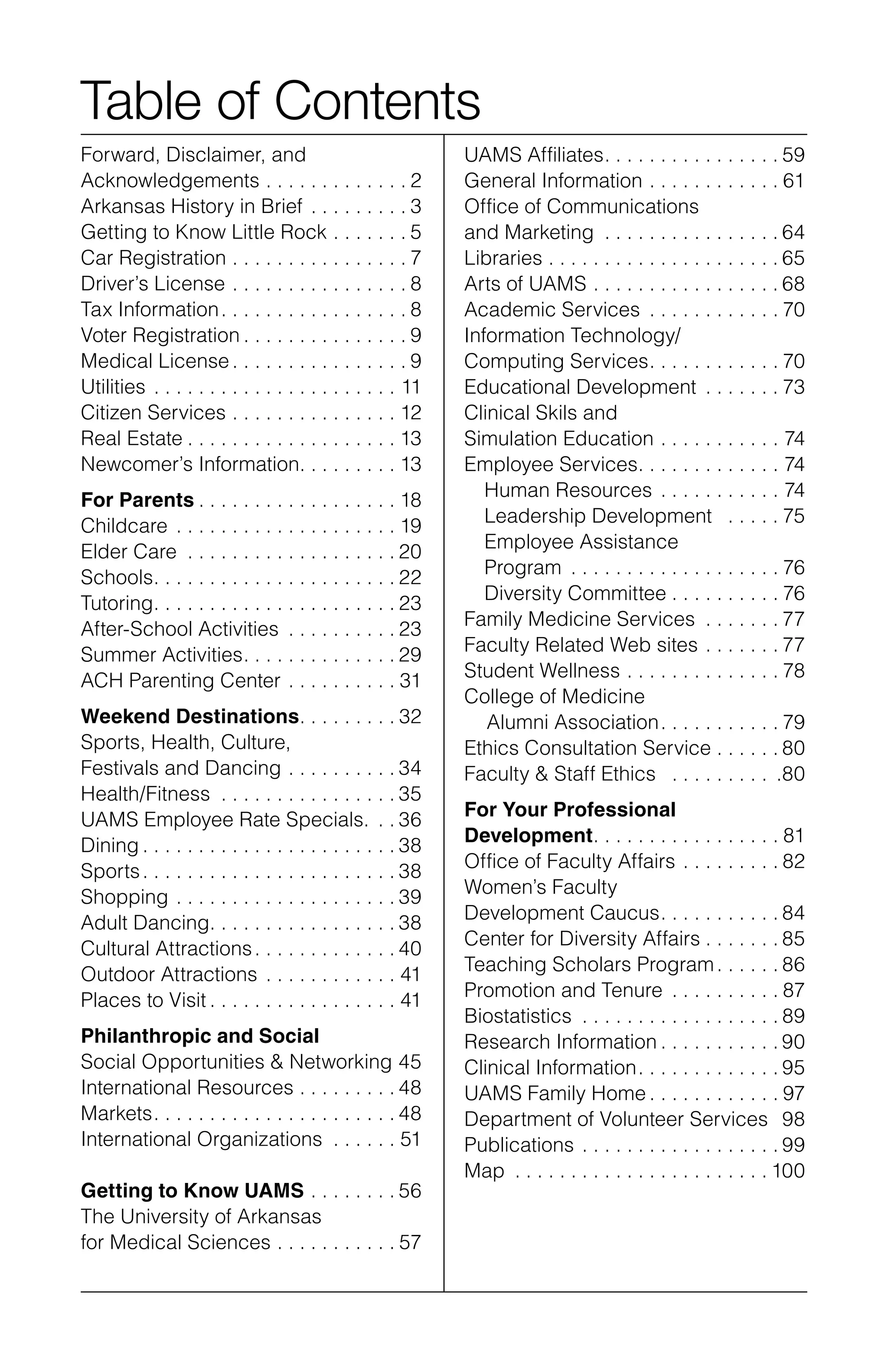 Table of Contents
Forward, Disclaimer, and
Acknowledgements .  .  .  .  .  .  .  .  .  .  .  .  . 2
Arkansas History in Brief .  .  .  .  .  .  .  .  . 3
Getting to Know Little Rock .  .  .  .  .  .  . 5
Car Registration .  .  .  .  .  .  .  .  .  .  .  .  .  .  .  . 7
Driver’s License .  .  .  .  .  .  .  .  .  .  .  .  .  .  .  . 8
Tax Information .  .  .  .  .  .  .  .  .  .  .  .  .  .  .  . 8
Voter Registration  .  .  .  .  .  .  .  .  .  .  .  .  .  . 9
Medical License .  .  .  .  .  .  .  .  .  .  .  .  .  .  . 9
Utilities .  .  .  .  .  .  .  .  .  .  .  .  .  .  .  .  .  .  .  .  .  .  . 11
Citizen Services .  .  .  .  .  .  .  .  .  .  .  .  .  .  . 12
Real Estate  .  .  .  .  .  .  .  .  .  .  .  .  .  .  .  .  .  . 13
Newcomer’s Information .  .  .  .  .  .  .  . 13
For Parents  .  .  .  .  .  .  .  .  .  .  .  .  .  .  .  .  . 18
Childcare .  .  .  .  .  .  .  .  .  .  .  .  .  .  .  .  .  .  .  . 19	
Elder Care  .  .  .  .  .  .  .  .  .  .  .  .  .  .  .  .  .  . 20	
Schools .  .  .  .  .  .  .  .  .  .  .  .  .  .  .  .  .  .  .  .  . 22	
Tutoring .  .  .  .  .  .  .  .  .  .  .  .  .  .  .  .  .  .  .  .  . 23	
After-School Activities .  .  .  .  .  .  .  .  .  . 23
Summer Activities .  .  .  .  .  .  .  .  .  .  .  .  . 29	
ACH Parenting Center .  .  .  .  .  .  .  .  .  . 31
Weekend Destinations .  .  .  .  .  .  .  . 32
Sports, Health, Culture,
Festivals and Dancing .  .  .  .  .  .  .  .  .  . 34	
Health/Fitness .  .  .  .  .  .  .  .  .  .  .  .  .  .  .  . 35
UAMS Employee Rate Specials. .  . 36	
Dining  .  .  .  .  .  .  .  .  .  .  .  .  .  .  .  .  .  .  .  .  .  . 38
Sports .  .  .  .  .  .  .  .  .  .  .  .  .  .  .  .  .  .  .  .  .  . 38
Shopping .  .  .  .  .  .  .  .  .  .  .  .  .  .  .  .  .  .  .  . 39
Adult Dancing .  .  .  .  .  .  .  .  .  .  .  .  .  .  .  . 38
Cultural Attractions .  .  .  .  .  .  .  .  .  .  .  . 40
Outdoor Attractions .  .  .  .  .  .  .  .  .  .  .  . 41
Places to Visit  .  .  .  .  .  .  .  .  .  .  .  .  .  .  .  . 41
Philanthropic and Social
Social Opportunities & Networking 45
International Resources .  .  .  .  .  .  .  .  . 48
Markets .  .  .  .  .  .  .  .  .  .  .  .  .  .  .  .  .  .  .  .  . 48
International Organizations .  .  .  .  .  .  . 51
Getting to Know UAMS .  .  .  .  .  .  .  . 56
The University of Arkansas
for Medical Sciences .  .  .  .  .  .  .  .  .  .  . 57
UAMS Affiliates .  .  .  .  .  .  .  .  .  .  .  .  .  .  . 59
General Information .  .  .  .  .  .  .  .  .  .  .  . 61
Office of Communications
and Marketing .  .  .  .  .  .  .  .  .  .  .  .  .  .  .  . 64
Libraries .  .  .  .  .  .  .  .  .  .  .  .  .  .  .  .  .  .  .  .  . 65
Arts of UAMS .  .  .  .  .  .  .  .  .  .  .  .  .  .  .  .  . 68
Academic Services .  .  .  .  .  .  .  .  .  .  .  . 70
Information Technology/
Computing Services .  .  .  .  .  .  .  .  .  .  . 70
Educational Development .  .  .  .  .  .  . 73
Clinical Skils and
Simulation Education  .  .  .  .  .  .  .  .  .  .  . 74
Employee Services .  .  .  .  .  .  .  .  .  .  .  .  . 74
Human Resources .  .  .  .  .  .  .  .  .  .  .  . 74
Leadership Development  .  .  .  .  . 75
Employee Assistance
Program .  .  .  .  .  .  .  .  .  .  .  .  .  .  .  .  .  .  . 76
Diversity Committee . . . . . . . . . . 76
Family Medicine Services .  .  .  .  .  .  . 77
Faculty Related Web sites .  .  .  .  .  .  . 77
Student Wellness .  .  .  .  .  .  .  .  .  .  .  .  .  . 78
College of Medicine
Alumni Association .  .  .  .  .  .  .  .  .  . 79
Ethics Consultation Service .  .  .  .  .  . 80
Faculty & Staff Ethics  .  .  .  .  .  .  .  .  .  . .80
For Your Professional
Development .  .  .  .  .  .  .  .  .  .  .  .  .  .  .  . 81
Office of Faculty Affairs  .  .  .  .  .  .  .  . 82
Women’s Faculty
Development Caucus .  .  .  .  .  .  .  .  .  . 84
Center for Diversity Affairs  .  .  .  .  .  . 85
Teaching Scholars Program .  .  .  .  . 86
Promotion and Tenure .  .  .  .  .  .  .  .  .  . 87
Biostatistics .  .  .  .  .  .  .  .  .  .  .  .  .  .  .  .  .  . 89
Research Information  .  .  .  .  .  .  .  .  .  . 90
Clinical Information .  .  .  .  .  .  .  .  .  .  .  . 95
UAMS Family Home  .  .  .  .  .  .  .  .  .  .  . 97
Department of Volunteer Services 98
Publications .  .  .  .  .  .  .  .  .  .  .  .  .  .  .  .  .  . 99
Map .  .  .  .  .  .  .  .  .  .  .  .  .  .  .  .  .  .  .  .  .  .  . 100
 