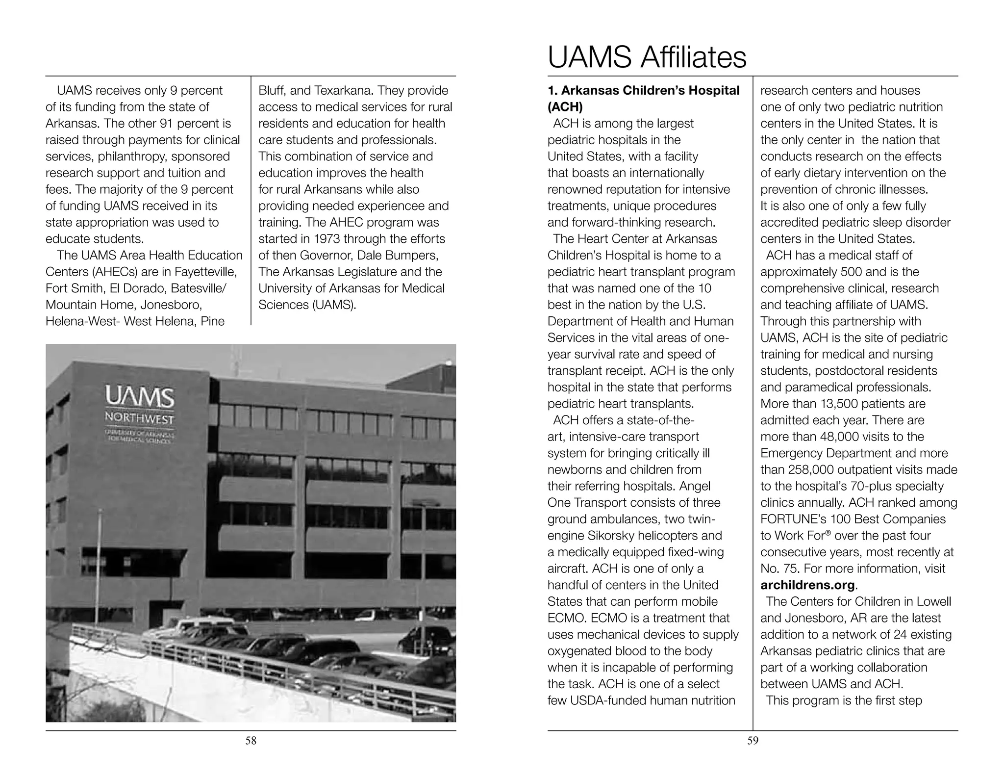 UAMS receives only 9 percent
of its funding from the state of
Arkansas. The other 91 percent is
raised through payments for clinical
services, philanthropy, sponsored
research support and tuition and
fees. The majority of the 9 percent
of funding UAMS received in its
state appropriation was used to
educate students.
The UAMS Area Health Education
Centers (AHECs) are in Fayetteville,
Fort Smith, El Dorado, Batesville/
Mountain Home, Jonesboro,
Helena-West- West Helena, Pine
Bluff, and Texarkana. They provide
access to medical services for rural
residents and education for health
care students and professionals.
This combination of service and
education improves the health
for rural Arkansans while also
providing needed experiencee and
training. The AHEC program was
started in 1973 through the efforts
of then Governor, Dale Bumpers,
The Arkansas Legislature and the
University of Arkansas for Medical
Sciences (UAMS).
1. Arkansas Children’s Hospital
(ACH)
ACH is among the largest
pediatric hospitals in the
United States, with a facility
that boasts an internationally
renowned reputation for intensive
treatments, unique procedures
and forward-thinking research.
The Heart Center at Arkansas
Children’s Hospital is home to a
pediatric heart transplant program
that was named one of the 10
best in the nation by the U.S.
Department of Health and Human
Services in the vital areas of one-
year survival rate and speed of
transplant receipt. ACH is the only
hospital in the state that performs
pediatric heart transplants.
ACH offers a state-of-the-
art, intensive-care transport
system for bringing critically ill
newborns and children from
their referring hospitals. Angel
One Transport consists of three
ground ambulances, two twin-
engine Sikorsky helicopters and
a medically equipped fixed-wing
aircraft. ACH is one of only a
handful of centers in the United
States that can perform mobile
ECMO. ECMO is a treatment that
uses mechanical devices to supply
oxygenated blood to the body
when it is incapable of performing
the task. ACH is one of a select
few USDA-funded human nutrition
research centers and houses
one of only two pediatric nutrition
centers in the United States. It is
the only center in the nation that
conducts research on the effects
of early dietary intervention on the
prevention of chronic illnesses.
It is also one of only a few fully
accredited pediatric sleep disorder
centers in the United States.
ACH has a medical staff of
approximately 500 and is the
comprehensive clinical, research
and teaching affiliate of UAMS.
Through this partnership with
UAMS, ACH is the site of pediatric
training for medical and nursing
students, postdoctoral residents
and paramedical professionals.
More than 13,500 patients are
admitted each year. There are
more than 48,000 visits to the
Emergency Department and more
than 258,000 outpatient visits made
to the hospital’s 70-plus specialty
clinics annually. ACH ranked among
FORTUNE’s 100 Best Companies
to Work For®
over the past four
consecutive years, most recently at
No. 75. For more information, visit
archildrens.org.
The Centers for Children in Lowell
and Jonesboro, AR are the latest
addition to a network of 24 existing
Arkansas pediatric clinics that are
part of a working collaboration
between UAMS and ACH.
This program is the first step
58 59
UAMS Affiliates
 
