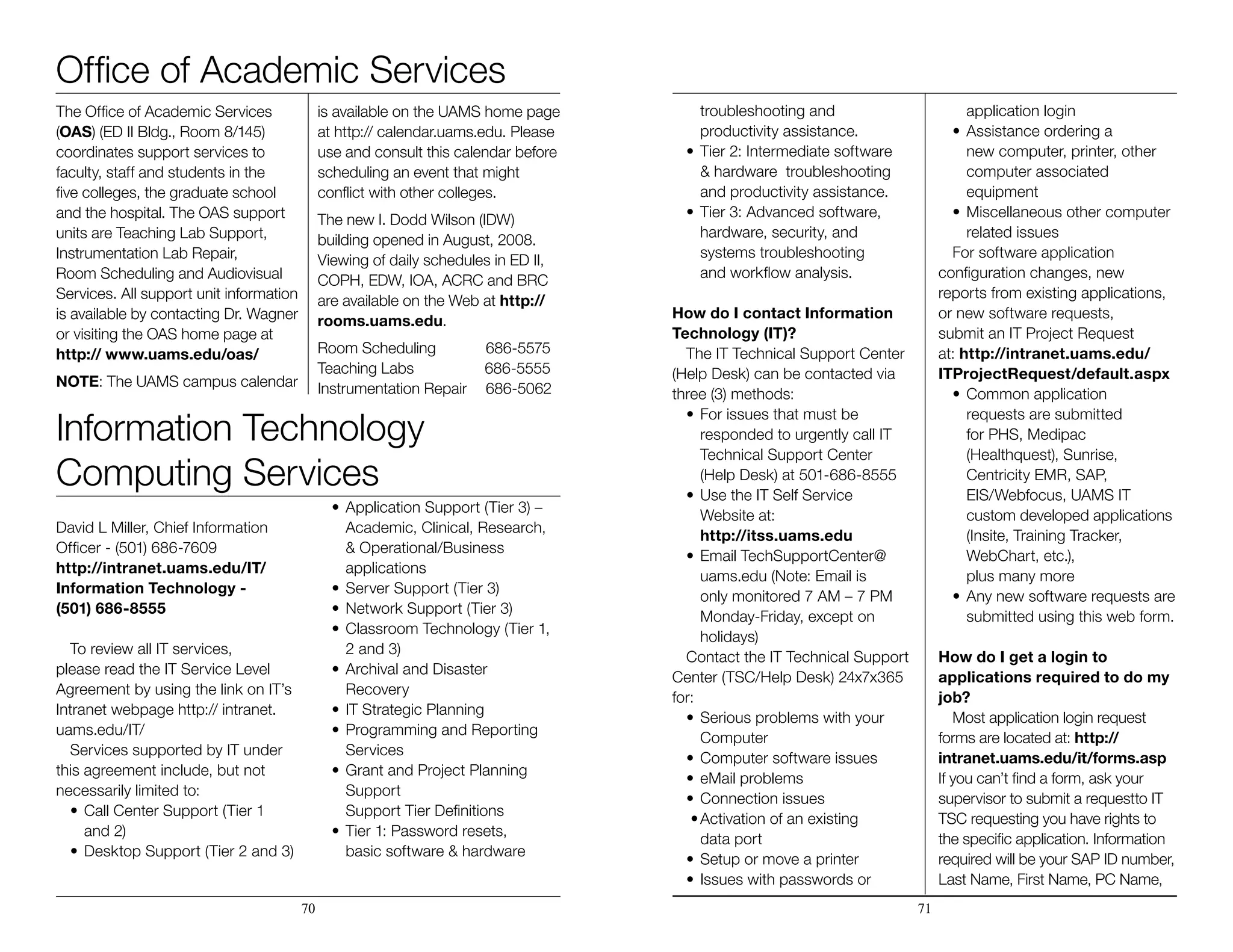 Office of Academic Services
The Office of Academic Services
(OAS) (ED II Bldg., Room 8/145)
coordinates support services to
faculty, staff and students in the
five colleges, the graduate school
and the hospital. The OAS support
units are Teaching Lab Support,
Instrumentation Lab Repair,
Room Scheduling and Audiovisual
Services. All support unit information
is available by contacting Dr. Wagner
or visiting the OAS home page at
http:// www.uams.edu/oas/
NOTE: The UAMS campus calendar
is available on the UAMS home page
at http:// calendar.uams.edu. Please
use and consult this calendar before
scheduling an event that might
conflict with other colleges.
The new I. Dodd Wilson (IDW)
building opened in August, 2008.
Viewing of daily schedules in ED II,
COPH, EDW, IOA, ACRC and BRC
are available on the Web at http://
rooms.uams.edu.
Room Scheduling	 686-5575
Teaching Labs 686-5555
Instrumentation Repair	 686-5062
Information Technology
Computing Services
David L Miller, Chief Information
Officer - (501) 686-7609
http://intranet.uams.edu/IT/
Information Technology -
(501) 686-8555
To review all IT services,
please read the IT Service Level
Agreement by using the link on IT’s
Intranet webpage http:// intranet.
uams.edu/IT/
Services supported by IT under
this agreement include, but not
necessarily limited to:
•	Call Center Support (Tier 1
	 and 2)
•	Desktop Support (Tier 2 and 3)
•	Application Support (Tier 3) –
	 Academic, Clinical, Research,
	 & Operational/Business 		
		applications
•	Server Support (Tier 3)
•	Network Support (Tier 3)
•	Classroom Technology (Tier 1,
	 2 and 3)
•	Archival and Disaster
	Recovery
•	IT Strategic Planning
•	Programming and Reporting
	Services
•	Grant and Project Planning
	Support
	 Support Tier Definitions
•	Tier 1: Password resets,
	 basic software & hardware 		
		 troubleshooting and 			
		productivity assistance.
•	Tier 2: Intermediate software 	
		 & hardware troubleshooting 	
		 and productivity assistance.
•	Tier 3: Advanced software, 	 	
		 hardware, security, and 		
		systems troubleshooting
	 and workflow analysis.
How do I contact Information
Technology (IT)?
The IT Technical Support Center
(Help Desk) can be contacted via
three (3) methods:
•	For issues that must be 	 	
		 responded to urgently call IT 		
		 Technical Support Center
	 (Help Desk) at 501-686-8555
•	Use the IT Self Service 	 	
		Website at: 				
		http://itss.uams.edu
•	Email TechSupportCenter@ 		
		 uams.edu (Note: Email is 		
		 only monitored 7 AM – 7 PM 	
		 Monday-Friday, except on 		
		holidays)
Contact the IT Technical Support
Center (TSC/Help Desk) 24x7x365
for:
•	Serious problems with your
	Computer
•	Computer software issues
•	eMail problems
•	Connection issues
•	Activation of an existing
	 data port
•	Setup or move a printer
•	Issues with passwords or
	 application login
•	Assistance ordering a 	 	
		 new computer, printer, other 		
		computer associated
	equipment
•	Miscellaneous other computer
	 related issues
For software application
configuration changes, new
reports from existing applications,
or new software requests,
submit an IT Project Request
at: http://intranet.uams.edu/
ITProjectRequest/default.aspx
•	Common application 	 	
		 requests are submitted 		
		 for PHS, Medipac
	 (Healthquest), Sunrise, 		
		 Centricity EMR, SAP, 		
		 EIS/Webfocus, UAMS IT
	 custom developed applications 	
		 (Insite, Training Tracker, 		
		 WebChart, etc.), 			
		 plus many more
•	Any new software requests are
	 submitted using this web form.
How do I get a login to
applications required to do my
job?
Most application login request
forms are located at: http://
intranet.uams.edu/it/forms.asp
If you can’t find a form, ask your
supervisor to submit a requestto IT
TSC requesting you have rights to
the specific application. Information
required will be your SAP ID number,
Last Name, First Name, PC Name,
70 71
 