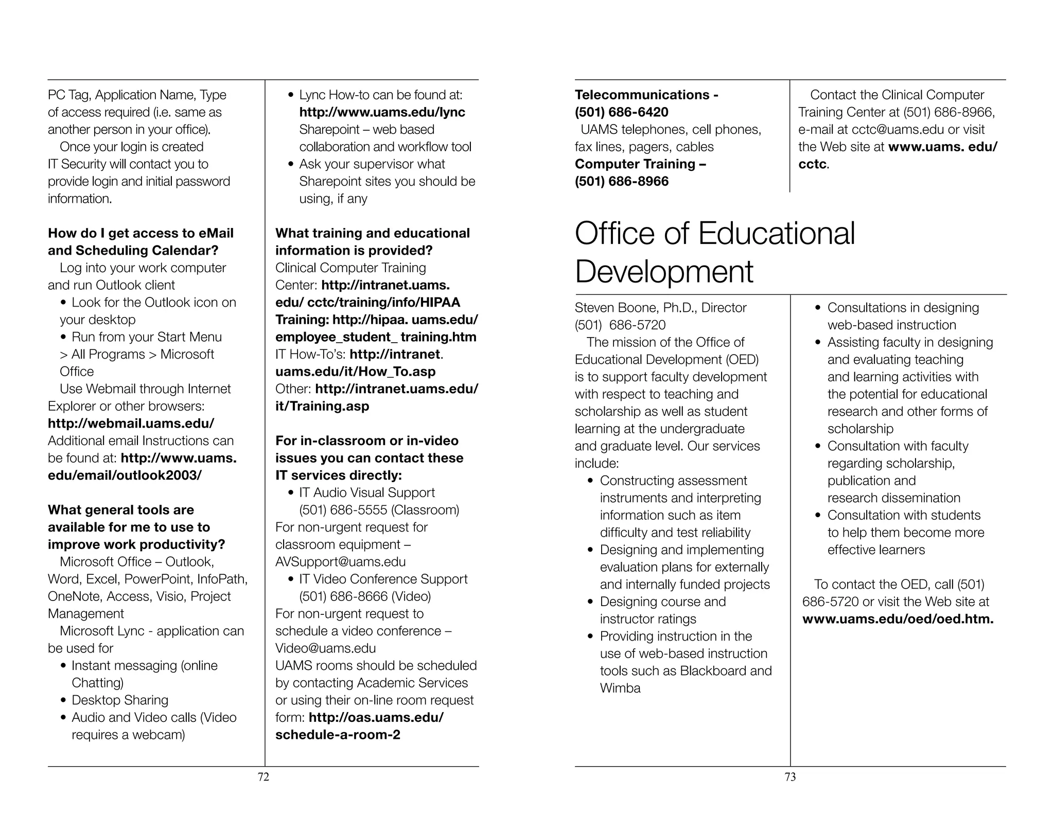 PC Tag, Application Name, Type
of access required (i.e. same as
another person in your office).
Once your login is created
IT Security will contact you to
provide login and initial password
information.
How do I get access to eMail
and Scheduling Calendar?
Log into your work computer
and run Outlook client
•	Look for the Outlook icon on
your desktop
•	Run from your Start Menu
> All Programs > Microsoft
Office
Use Webmail through Internet
Explorer or other browsers:
http://webmail.uams.edu/
Additional email Instructions can
be found at: http://www.uams.
edu/email/outlook2003/
What general tools are
available for me to use to
improve work productivity?
Microsoft Office – Outlook,
Word, Excel, PowerPoint, InfoPath,
OneNote, Access, Visio, Project
Management
Microsoft Lync - application can
be used for
•	Instant messaging (online
	Chatting)
•	Desktop Sharing
•	Audio and Video calls (Video
	 requires a webcam)
•	Lync How-to can be found at: 		
		http://www.uams.edu/lync
	 Sharepoint – web based 		
		 collaboration and workflow tool
•	Ask your supervisor what 	 	
		 Sharepoint sites you should be 	
		 using, if any
What training and educational
information is provided?
Clinical Computer Training
Center: http://intranet.uams.
edu/ cctc/training/info/HIPAA
Training: http://hipaa. uams.edu/
employee_student_ training.htm
IT How-To’s: http://intranet.
uams.edu/it/How_To.asp
Other: http://intranet.uams.edu/
it/Training.asp
For in-classroom or in-video
issues you can contact these
IT services directly:
•	IT Audio Visual Support 	 	
		 (501) 686-5555 (Classroom)
For non-urgent request for
classroom equipment –
AVSupport@uams.edu
•	IT Video Conference Support
	 (501) 686-8666 (Video)
For non-urgent request to
schedule a video conference –
Video@uams.edu
UAMS rooms should be scheduled
by contacting Academic Services
or using their on-line room request
form: http://oas.uams.edu/
schedule-a-room-2
Telecommunications -
(501) 686-6420
UAMS telephones, cell phones,
fax lines, pagers, cables
Computer Training –
(501) 686-8966
Contact the Clinical Computer
Training Center at (501) 686-8966,
e-mail at cctc@uams.edu or visit
the Web site at www.uams. edu/
cctc.
Steven Boone, Ph.D., Director
(501) 686-5720
The mission of the Office of
Educational Development (OED)
is to support faculty development
with respect to teaching and
scholarship as well as student
learning at the undergraduate
and graduate level. Our services
include:
•	 Constructing assessment 	 	
		 instruments and interpreting 		
		 information such as item 		
		 difficulty and test reliability
•	 Designing and implementing 	
		 evaluation plans for externally 	
		 and internally funded projects
•	 Designing course and
		 instructor ratings
•	 Providing instruction in the 	 	
		 use of web-based instruction 	
		 tools such as Blackboard and 	
		Wimba
•	 Consultations in designing
		 web-based instruction
•	 Assisting faculty in designing 	
		 and evaluating teaching 		
		 and learning activities with
		 the potential for educational 		
		 research and other forms of 		
		scholarship
•	 Consultation with faculty 	 	
		 regarding scholarship, 		
		 publication and
		 research dissemination
•	 Consultation with students 	 	
		 to help them become more 		
		 effective learners
To contact the OED, call (501)
686-5720 or visit the Web site at
www.uams.edu/oed/oed.htm.
72 73
Office of Educational
Development
 