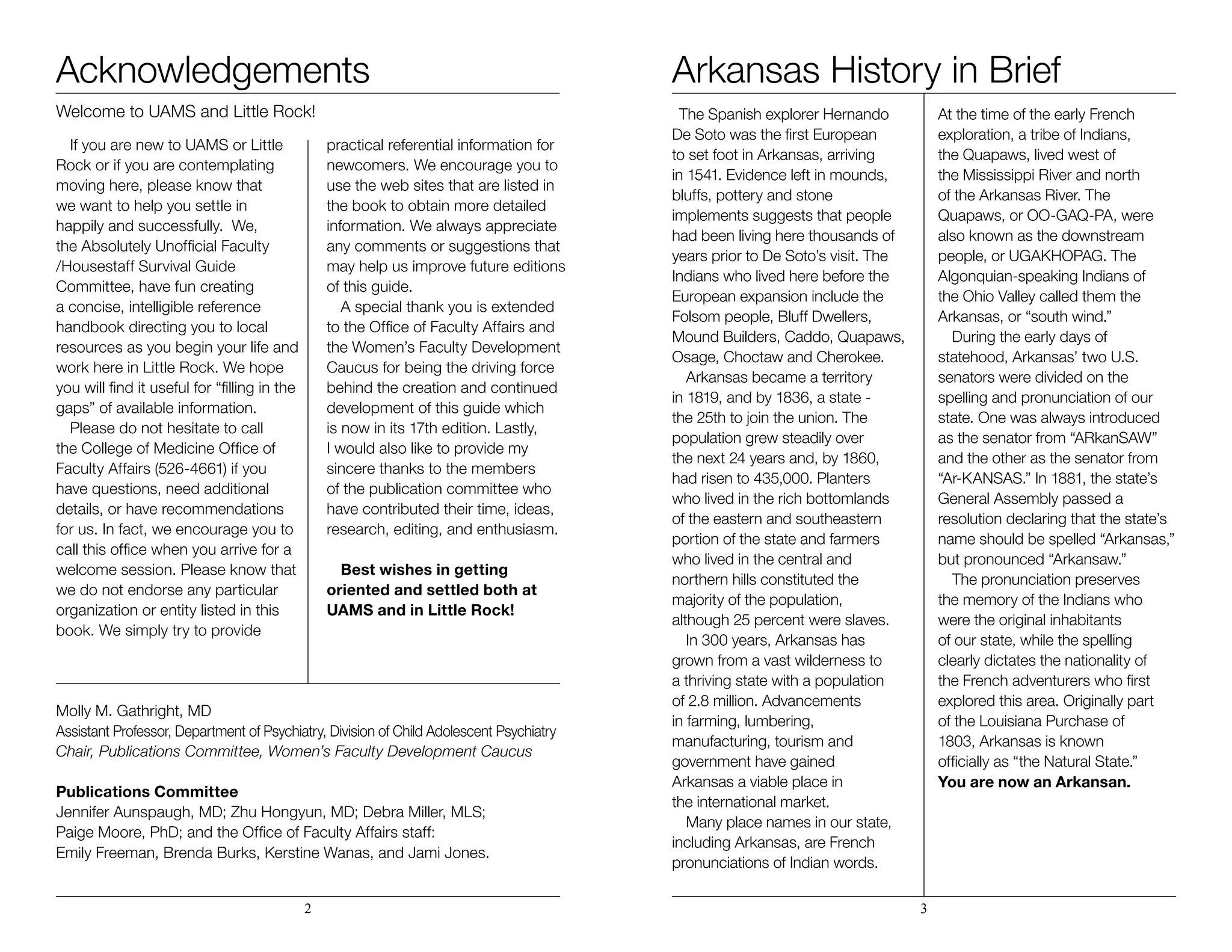 Acknowledgements
Welcome to UAMS and Little Rock!
If you are new to UAMS or Little
Rock or if you are contemplating
moving here, please know that
we want to help you settle in
happily and successfully. We,
the Absolutely Unofficial Faculty
/Housestaff Survival Guide
Committee, have fun creating
a concise, intelligible reference
handbook directing you to local
resources as you begin your life and
work here in Little Rock. We hope
you will find it useful for “filling in the
gaps” of available information.
Please do not hesitate to call
the College of Medicine Office of
Faculty Affairs (526-4661) if you
have questions, need additional
details, or have recommendations
for us. In fact, we encourage you to
call this office when you arrive for a
welcome session. Please know that
we do not endorse any particular
organization or entity listed in this
book. We simply try to provide
practical referential information for
newcomers. We encourage you to
use the web sites that are listed in
the book to obtain more detailed
information. We always appreciate
any comments or suggestions that
may help us improve future editions
of this guide.
A special thank you is extended
to the Office of Faculty Affairs and
the Women’s Faculty Development
Caucus for being the driving force
behind the creation and continued
development of this guide which
is now in its 17th edition. Lastly,
I would also like to provide my
sincere thanks to the members
of the publication committee who
have contributed their time, ideas,
research, editing, and enthusiasm.
Best wishes in getting
oriented and settled both at
UAMS and in Little Rock!
Molly M. Gathright, MD
Assistant Professor, Department of Psychiatry, Division of Child Adolescent Psychiatry
Chair, Publications Committee, Women’s Faculty Development Caucus
Publications Committee
Jennifer Aunspaugh, MD; Zhu Hongyun, MD; Debra Miller, MLS; 		
Paige Moore, PhD; and the Office of Faculty Affairs staff: 			
Emily Freeman, Brenda Burks, Kerstine Wanas, and Jami Jones.
Arkansas History in Brief
The Spanish explorer Hernando
De Soto was the first European
to set foot in Arkansas, arriving
in 1541. Evidence left in mounds,
bluffs, pottery and stone
implements suggests that people
had been living here thousands of
years prior to De Soto’s visit. The
Indians who lived here before the
European expansion include the
Folsom people, Bluff Dwellers,
Mound Builders, Caddo, Quapaws,
Osage, Choctaw and Cherokee.
	 Arkansas became a territory
in 1819, and by 1836, a state -
the 25th to join the union. The
population grew steadily over
the next 24 years and, by 1860,
had risen to 435,000. Planters
who lived in the rich bottomlands
of the eastern and southeastern
portion of the state and farmers
who lived in the central and
northern hills constituted the
majority of the population,
although 25 percent were slaves.
	 In 300 years, Arkansas has
grown from a vast wilderness to
a thriving state with a population
of 2.8 million. Advancements
in farming, lumbering,
manufacturing, tourism and
government have gained
Arkansas a viable place in
the international market.
	 Many place names in our state,
including Arkansas, are French
pronunciations of Indian words.
At the time of the early French
exploration, a tribe of Indians,
the Quapaws, lived west of
the Mississippi River and north
of the Arkansas River. The
Quapaws, or OO-GAQ-PA, were
also known as the downstream
people, or UGAKHOPAG. The
Algonquian-speaking Indians of
the Ohio Valley called them the
Arkansas, or “south wind.”
	 During the early days of
statehood, Arkansas’ two U.S.
senators were divided on the
spelling and pronunciation of our
state. One was always introduced
as the senator from “ARkanSAW”
and the other as the senator from
“Ar-KANSAS.” In 1881, the state’s
General Assembly passed a
resolution declaring that the state’s
name should be spelled “Arkansas,”
but pronounced “Arkansaw.”
	 The pronunciation preserves
the memory of the Indians who
were the original inhabitants
of our state, while the spelling
clearly dictates the nationality of
the French adventurers who first
explored this area. Originally part
of the Louisiana Purchase of
1803, Arkansas is known
officially as “the Natural State.”
You are now an Arkansan.
2 3
 