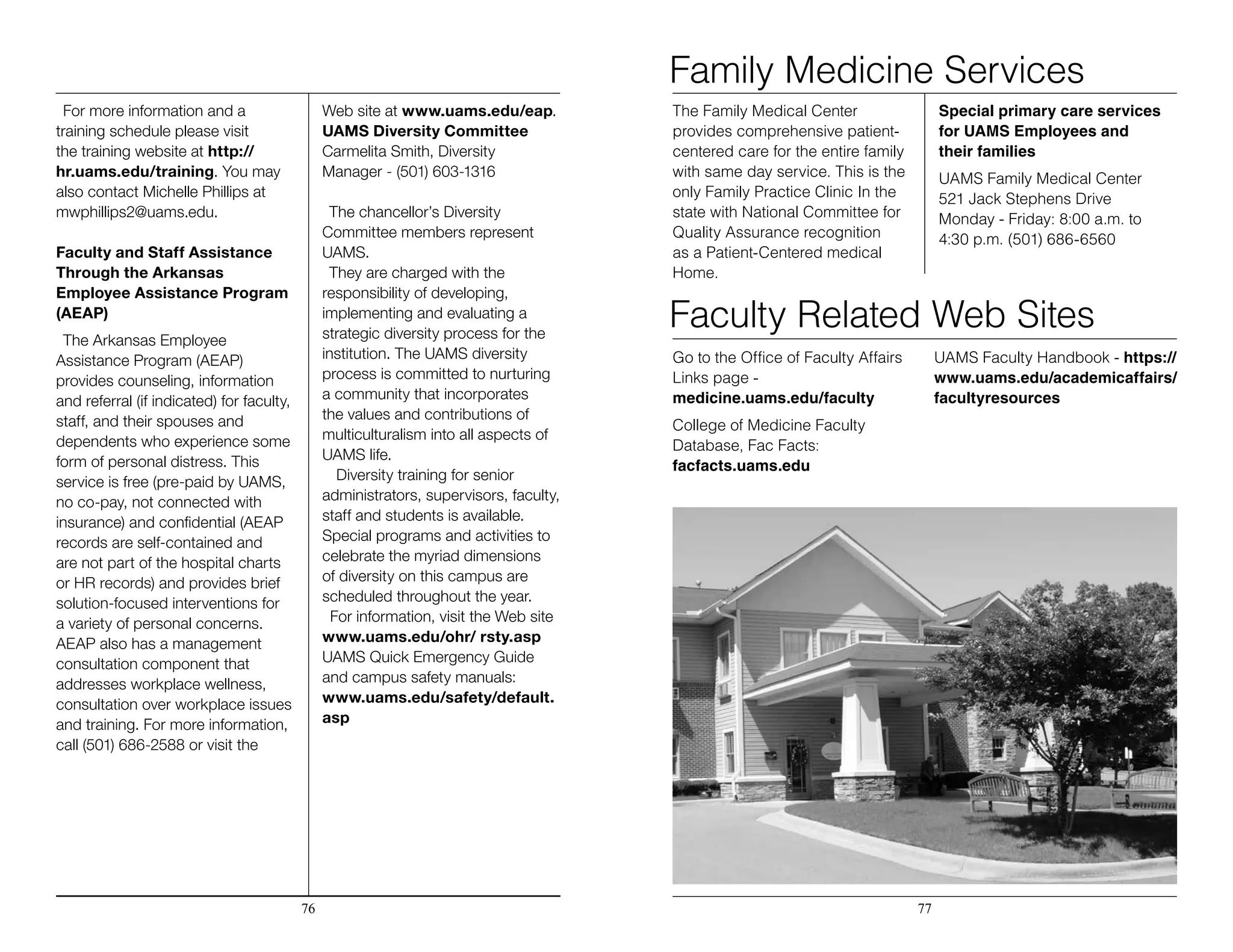 For more information and a
training schedule please visit
the training website at http://
hr.uams.edu/training. You may
also contact Michelle Phillips at
mwphillips2@uams.edu.
Faculty and Staff Assistance
Through the Arkansas
Employee Assistance Program
(AEAP)
The Arkansas Employee
Assistance Program (AEAP)
provides counseling, information
and referral (if indicated) for faculty,
staff, and their spouses and
dependents who experience some
form of personal distress. This
service is free (pre-paid by UAMS,
no co-pay, not connected with
insurance) and confidential (AEAP
records are self-contained and
are not part of the hospital charts
or HR records) and provides brief
solution-focused interventions for
a variety of personal concerns.
AEAP also has a management
consultation component that
addresses workplace wellness,
consultation over workplace issues
and training. For more information,
call (501) 686-2588 or visit the
Web site at www.uams.edu/eap.
UAMS Diversity Committee
Carmelita Smith, Diversity
Manager - (501) 603-1316
The chancellor’s Diversity
Committee members represent
UAMS.
They are charged with the
responsibility of developing,
implementing and evaluating a
strategic diversity process for the
institution. The UAMS diversity
process is committed to nurturing
a community that incorporates
the values and contributions of
multiculturalism into all aspects of
UAMS life.
Diversity training for senior
administrators, supervisors, faculty,
staff and students is available.
Special programs and activities to
celebrate the myriad dimensions
of diversity on this campus are
scheduled throughout the year. 		
	 For information, visit the Web site
www.uams.edu/ohr/ rsty.asp
UAMS Quick Emergency Guide
and campus safety manuals:
www.uams.edu/safety/default.
asp
The Family Medical Center
provides comprehensive patient-
centered care for the entire family
with same day service. This is the
only Family Practice Clinic In the
state with National Committee for
Quality Assurance recognition
as a Patient-Centered medical
Home.
Special primary care services
for UAMS Employees and
their families
UAMS Family Medical Center
521 Jack Stephens Drive
Monday - Friday: 8:00 a.m. to
4:30 p.m. (501) 686-6560
76 77
Family Medicine Services
Faculty Related Web Sites
Go to the Office of Faculty Affairs
Links page -
medicine.uams.edu/faculty
College of Medicine Faculty
Database, Fac Facts:
facfacts.uams.edu
UAMS Faculty Handbook - https://
www.uams.edu/academicaffairs/
facultyresources
 