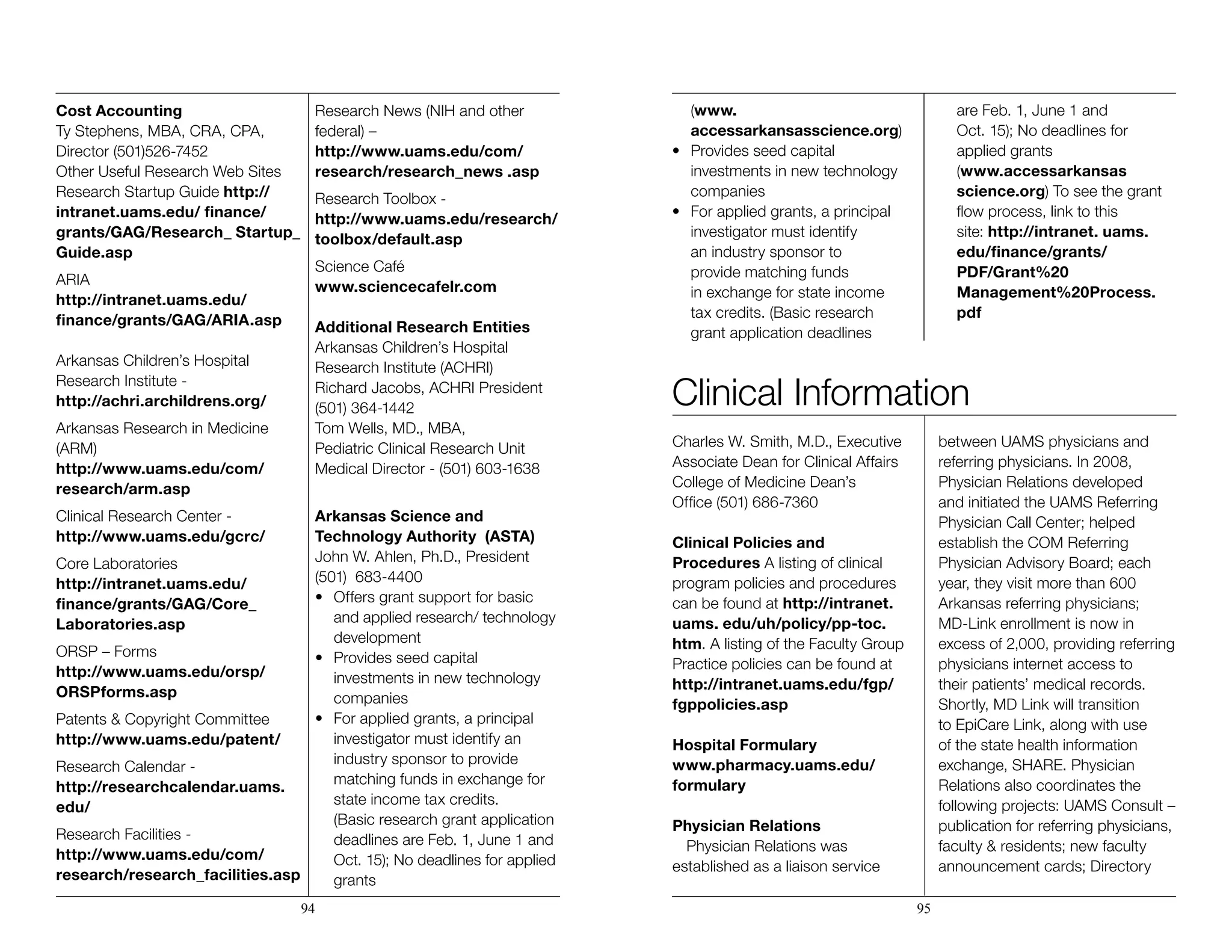 Cost Accounting
Ty Stephens, MBA, CRA, CPA,
Director (501)526-7452
Other Useful Research Web Sites
Research Startup Guide http://
intranet.uams.edu/ finance/
grants/GAG/Research_ Startup_
Guide.asp
ARIA
http://intranet.uams.edu/
finance/grants/GAG/ARIA.asp
Arkansas Children’s Hospital
Research Institute - 		
http://achri.archildrens.org/
Arkansas Research in Medicine
(ARM)
http://www.uams.edu/com/
research/arm.asp
Clinical Research Center -
http://www.uams.edu/gcrc/
Core Laboratories 		
http://intranet.uams.edu/
finance/grants/GAG/Core_
Laboratories.asp
ORSP – Forms
http://www.uams.edu/orsp/
ORSPforms.asp
Patents & Copyright Committee
http://www.uams.edu/patent/
Research Calendar - 			
http://researchcalendar.uams.
edu/
Research Facilities -
http://www.uams.edu/com/
research/research_facilities.asp
Research News (NIH and other
federal) –
http://www.uams.edu/com/
research/research_news .asp
Research Toolbox -
http://www.uams.edu/research/
toolbox/default.asp
Science Café
www.sciencecafelr.com
Additional Research Entities
Arkansas Children’s Hospital
Research Institute (ACHRI) 	
Richard Jacobs, ACHRI President 	
(501) 364-1442
Tom Wells, MD., MBA, 		
Pediatric Clinical Research Unit
Medical Director - (501) 603-1638
Arkansas Science and
Technology Authority (ASTA)
John W. Ahlen, Ph.D., President
(501) 683-4400
•	 Offers grant support for basic 		
	 and applied research/ technology 	
	development
•	 Provides seed capital 		 	
	 investments in new technology 	
	companies
•	 For applied grants, a principal 		
	 investigator must identify an 		
	 industry sponsor to provide 		
	 matching funds in exchange for 	
	 state income tax credits. 		
	 (Basic research grant application
	 deadlines are Feb. 1, June 1 and 	
	 Oct. 15); No deadlines for applied 	
	grants 				
	(www.
	accessarkansasscience.org)
•	 Provides seed capital 		 	
	 investments in new technology 	
	companies
•	 For applied grants, a principal 		
	 investigator must identify 		
	 an industry sponsor to 		
	 provide matching funds 	
	 in exchange for state income 		
	 tax credits. (Basic research 		
	 grant application deadlines 		
	 are Feb. 1, June 1 and 		
	 Oct. 15); No deadlines for 		
	 applied grants 			
	(www.accessarkansas
	science.org) To see the grant 	
	 flow process, link to this 		
	site: http://intranet. uams.		
	edu/finance/grants/		
	PDF/Grant%20			
	 Management%20Process.		
	pdf
94 95
Clinical Information
Charles W. Smith, M.D., Executive
Associate Dean for Clinical Affairs
College of Medicine Dean’s
Office (501) 686-7360
Clinical Policies and
Procedures A listing of clinical
program policies and procedures
can be found at http://intranet.
uams. edu/uh/policy/pp-toc.
htm. A listing of the Faculty Group
Practice policies can be found at
http://intranet.uams.edu/fgp/
fgppolicies.asp
Hospital Formulary
www.pharmacy.uams.edu/
formulary
Physician Relations
Physician Relations was
established as a liaison service
between UAMS physicians and
referring physicians. In 2008,
Physician Relations developed
and initiated the UAMS Referring
Physician Call Center; helped
establish the COM Referring
Physician Advisory Board; each
year, they visit more than 600
Arkansas referring physicians;
MD-Link enrollment is now in
excess of 2,000, providing referring
physicians internet access to
their patients’ medical records.
Shortly, MD Link will transition
to EpiCare Link, along with use
of the state health information
exchange, SHARE. Physician
Relations also coordinates the
following projects: UAMS Consult –
publication for referring physicians,
faculty & residents; new faculty
announcement cards; Directory
 