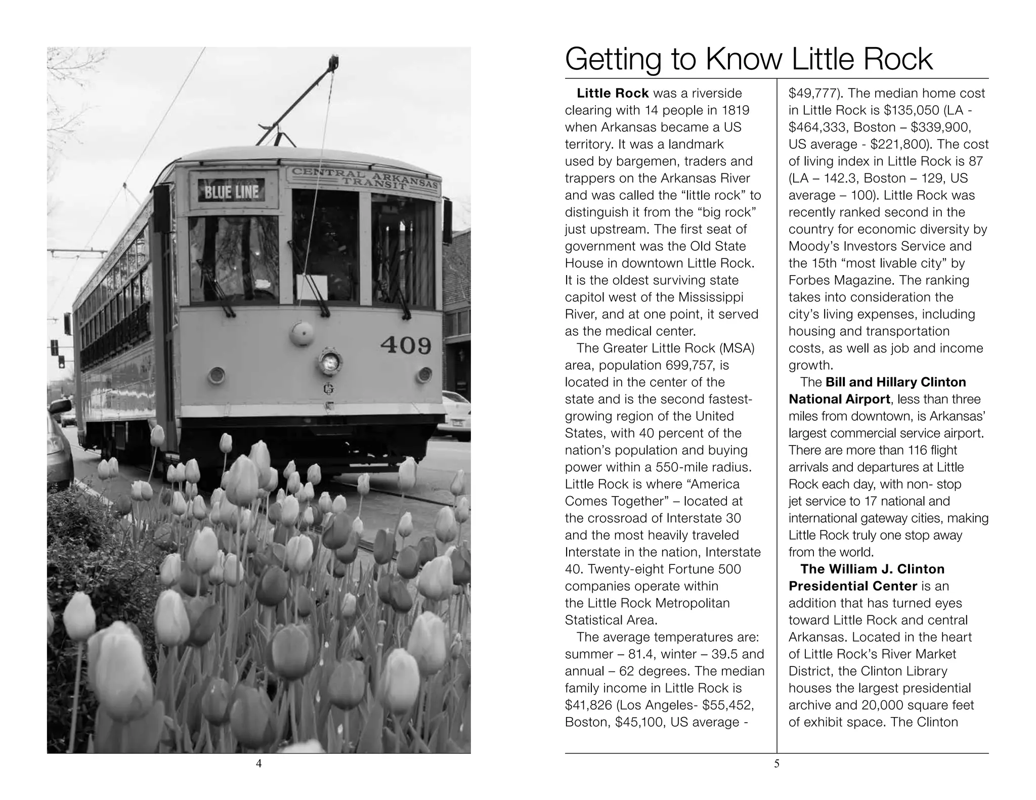 Getting to Know Little Rock
Little Rock was a riverside
clearing with 14 people in 1819
when Arkansas became a US
territory. It was a landmark
used by bargemen, traders and
trappers on the Arkansas River
and was called the “little rock” to
distinguish it from the “big rock”
just upstream. The first seat of
government was the Old State
House in downtown Little Rock.
It is the oldest surviving state
capitol west of the Mississippi
River, and at one point, it served
as the medical center.
The Greater Little Rock (MSA)
area, population 699,757, is
located in the center of the
state and is the second fastest-
growing region of the United
States, with 40 percent of the
nation’s population and buying
power within a 550-mile radius.
Little Rock is where “America
Comes Together” – located at
the crossroad of Interstate 30
and the most heavily traveled
Interstate in the nation, Interstate
40. Twenty-eight Fortune 500
companies operate within
the Little Rock Metropolitan
Statistical Area.
The average temperatures are:
summer – 81.4, winter – 39.5 and
annual – 62 degrees. The median
family income in Little Rock is
$41,826 (Los Angeles- $55,452,
Boston, $45,100, US average -
$49,777). The median home cost
in Little Rock is $135,050 (LA -
$464,333, Boston – $339,900,
US average - $221,800). The cost
of living index in Little Rock is 87
(LA – 142.3, Boston – 129, US
average – 100). Little Rock was
recently ranked second in the
country for economic diversity by
Moody’s Investors Service and
the 15th “most livable city” by
Forbes Magazine. The ranking
takes into consideration the
city’s living expenses, including
housing and transportation
costs, as well as job and income
growth.
The Bill and Hillary Clinton
National Airport, less than three
miles from downtown, is Arkansas’
largest commercial service airport.
There are more than 116 flight
arrivals and departures at Little
Rock each day, with non- stop
jet service to 17 national and
international gateway cities, making
Little Rock truly one stop away
from the world.
The William J. Clinton
Presidential Center is an
addition that has turned eyes
toward Little Rock and central
Arkansas. Located in the heart
of Little Rock’s River Market
District, the Clinton Library
houses the largest presidential
archive and 20,000 square feet
of exhibit space. The Clinton
4 5
 