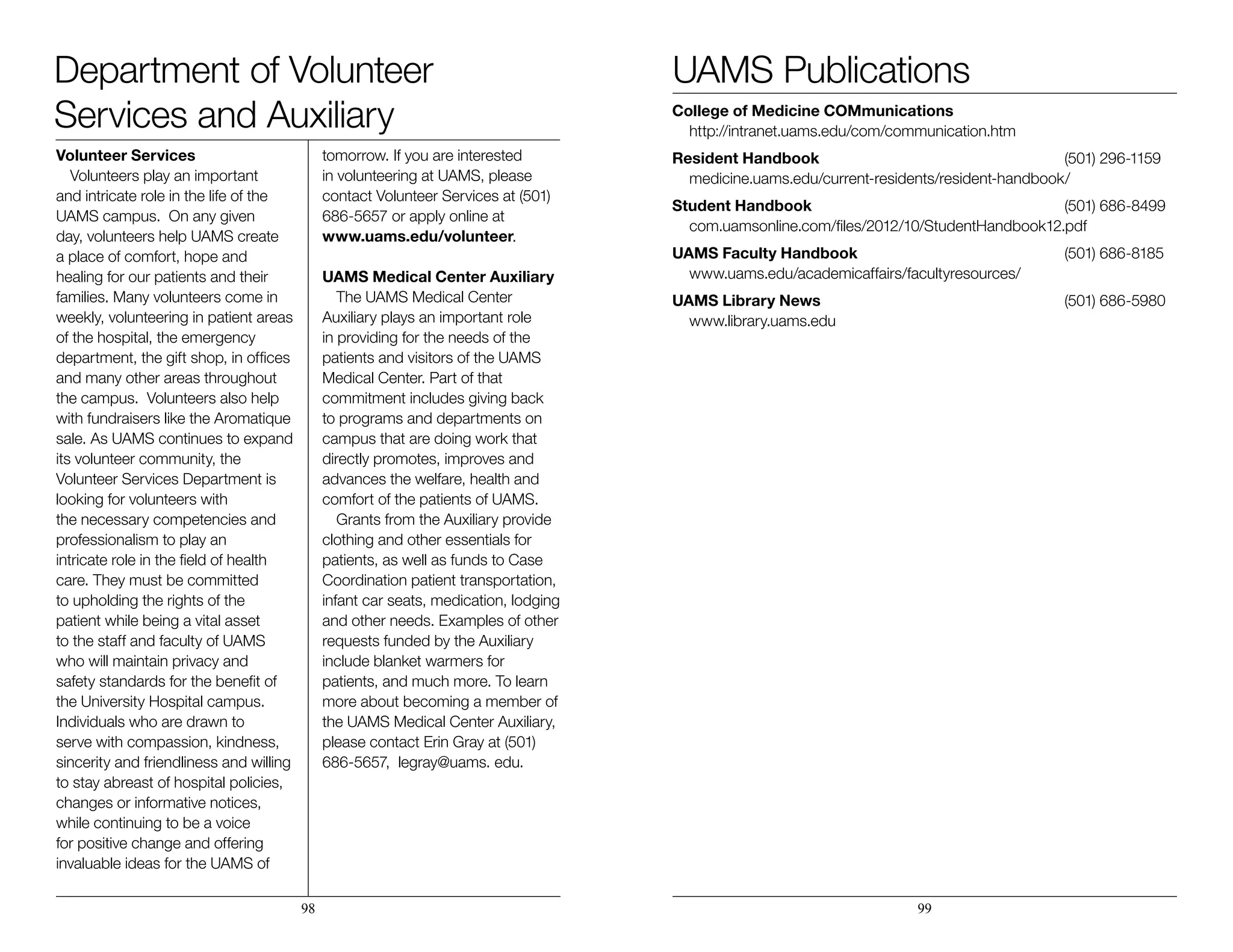 Volunteer Services
Volunteers play an important
and intricate role in the life of the
UAMS campus. On any given
day, volunteers help UAMS create
a place of comfort, hope and
healing for our patients and their
families. Many volunteers come in
weekly, volunteering in patient areas
of the hospital, the emergency
department, the gift shop, in offices
and many other areas throughout
the campus. Volunteers also help
with fundraisers like the Aromatique
sale. As UAMS continues to expand
its volunteer community, the
Volunteer Services Department is
looking for volunteers with
the necessary competencies and
professionalism to play an
intricate role in the field of health
care. They must be committed
to upholding the rights of the
patient while being a vital asset
to the staff and faculty of UAMS
who will maintain privacy and
safety standards for the benefit of
the University Hospital campus.
Individuals who are drawn to
serve with compassion, kindness,
sincerity and friendliness and willing
to stay abreast of hospital policies,
changes or informative notices,
while continuing to be a voice
for positive change and offering
invaluable ideas for the UAMS of
tomorrow. If you are interested
in volunteering at UAMS, please
contact Volunteer Services at (501)
686-5657 or apply online at 	
www.uams.edu/volunteer.
UAMS Medical Center Auxiliary
The UAMS Medical Center
Auxiliary plays an important role
in providing for the needs of the
patients and visitors of the UAMS
Medical Center. Part of that
commitment includes giving back
to programs and departments on
campus that are doing work that
directly promotes, improves and
advances the welfare, health and
comfort of the patients of UAMS.
Grants from the Auxiliary provide
clothing and other essentials for
patients, as well as funds to Case
Coordination patient transportation,
infant car seats, medication, lodging
and other needs. Examples of other
requests funded by the Auxiliary
include blanket warmers for
patients, and much more. To learn
more about becoming a member of
the UAMS Medical Center Auxiliary,
please contact Erin Gray at (501)
686-5657, legray@uams. edu.
		
		
		
College of Medicine COMmunications 	
	http://intranet.uams.edu/com/communication.htm
Resident Handbook 		 (501) 296-1159
	medicine.uams.edu/current-residents/resident-handbook/
Student Handbook 		 (501) 686-8499
	com.uamsonline.com/files/2012/10/StudentHandbook12.pdf
UAMS Faculty Handbook 		 (501) 686-8185
	www.uams.edu/academicaffairs/facultyresources/
UAMS Library News 		 (501) 686-5980
	www.library.uams.edu
98 99
UAMS PublicationsDepartment of Volunteer
Services and Auxiliary
 